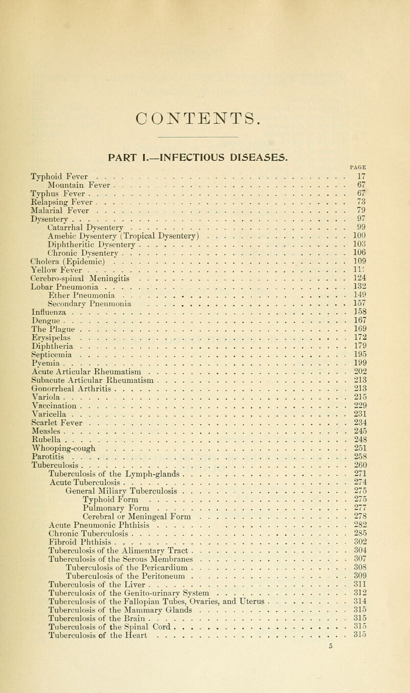 CONTENTS. PART I.—INFECTIOUS DISEASES. PAGE Typhoid Fever 17 ^Mountain Fever 67 Typhus Fever 67 Relapsing Fever 73 Malarial Fever 79 Dysentery 97 Catarrhal Dysentery 99 Amebic Dysentery (Tropical Dysentery) 100 Diphtheritic Dysentery 103 Chronic Dysentery 106 Cholera (Epidemic) 109 Yellow Fever 11' Cerebro-spinal Meningitis 124 Lobar Pneumonia 132 Ether Pneumonia 149 Secondary Pneumonia 157 Influenza 158 Dengue 167 The Plague 169 Erysipelas 172 Diphtheria 179 Septicemia 195 Pyemia 199 Acute Articular Eheumatism 202 Subacute Articular Rheumatism 213 Gonorrheal Arthritis 213 Variola 215 Vaccination 229 Varicella 231 Scarlet Fever 234 Measles 245 Rubella 248 Whooping-cough 251 Parotitis 258 Tuberculosis 260 Tuberculosis of the Lymph-glands 271 Acute Tuberculosis 274 General Miliary Tuberculosis 275 Typhoid Form 275 Pulmonary Form 277 Cerebral or Meningeal Form 278 Acute Pneumonic Phthisis 282 Chronic Tuberculosis 285 Fibroid Phthisis 302 Tuberculosis of the Alimentary Tract 304 Tuberculosis of the Serous Membranes 307 Tuberculosis of the Pericardium 308 Tuberculosis of the Peritoneum • 309 Tuberculosis of the Liver 311 Tuberculosis of the Genito-urinary System 312 Tuberculosis of the Fallopian Tubes, Ovaries, and Uterus 314 Tuberculosis of the Mammary Glands 315 Tuberculosis of the Brain 315 Tuberculosis of the Spinal Cord • 315 Tuberculosis of the Heart 315