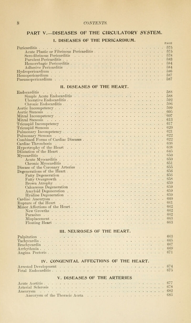 PART v.—DISEASES OF THE CIRCULATORY SYSTEM. I. DISEASES OF THE PERICARDIUM. PAGE Pericarditis 575 Acute Plastic or Fibrinous Pericarditis 575 Sero-fibrinous Pericarditis 578 Purulent Pericarditis 583 Hemorrhagic Pericarditis 584 Adhesive Pericarditis 584 Hydropericardiuni 586 Hemopericardinm 587 Pneumopericardium 587 II. DISEASES OF THE HEART. Endocarditis 588 Simple Acute Endocarditis 588 Ulcerative Endocarditis . • 592 Chronic Endocarditis 596 Aortic Incompetency 599 Aortic Stenosis , . . 605 Mitral Incompetency 607 Mitral Stenosis 613 Tricuspid Incompetency 617 Tricuspid Stenosis 620 Pulmonary Incompetency 621 Pulmonary Stenosis 622 Combined Forms of Cardiac Diseases 622 Cardiac Thrombosis 636 Hypertrophy of the Heart 638 Dilatation of the Heart 645 Myocarditis 650 Acute Mj'ocarditis 650 Chronic Myocarditis 651 Disease of the Coronary Arteries 655 Degenerations of the Heart 656 Fatty Degeneration 656 Fatty Overgrowth 658 Brown Atrophy 659 Calcareous Degeneration 659 Amyloid Degeneration 659 Hyaline Degeneration 659 Cardiac Aneurysm 660 Rupture of the Heart 661 Minor Aflections of the Heart 662 New Growths 662 Parasites 662 Misplacement 663 Floating Heart 663 III. NEUROSES OF THE HEART. Palpitation 663 Tachycardia 665 Brachycardia 667 Arrhythmia 669 Angina Pectoris 671 IV. CONGENITAL AFFECTIONS OF THE HEART. Arrested Development 674 Fetal Endocarditis 675 V. DISEASES OF THE ARTERIES Acute Aortitis 677 Arterial Sclerosis 678 Aneurysm 682 Aneurysm of the Thoracic Aorta 683