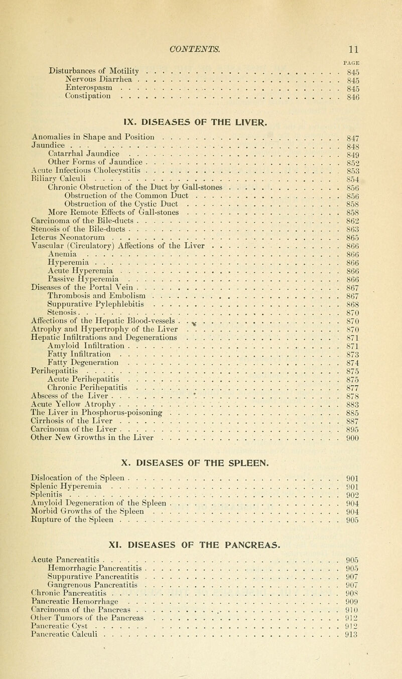 PAGE Disturbances of Motility 845 Nervous Diarrhea 845 Enterospasm 845 Constipation 846 IX. DISEASES OF THE LIVER. Anomalies in Shape and Position 847 Jaundice 848 Catarrhal Jaundice 849 Other Forms of Jaundice 852 Acute Infectious Cholecystitis 853 Biliar}' Calculi 854 Chronic Obstruction of the Duct by Gall-stones 856 Obstruction of the Common Duct 856 Obstruction of the Cystic Duct 858 More Remote Effects of Gall-stones 858 Carcinoma of the Bile-ducts 862 Stenosis of the Bile-ducts 863 Icterus Neonatorum 865 Vascular (Circulatory) Affections of the Liver 866 Anemia 866 Hyperemia 866 Acute Hyperemia 866 Passive Hyperemia 866 Diseases of the Portal Vein 867 Thrombosis and Embolism 867 Suppurative Pylephlebitis 868 Stenosis 870 Affections of the Hepatic Blood-vessels ■ • <,; 870 Atrophy and Hypertrophy of the Liver 870 Hepatic Infiltrations and Degenerations 871 Amyloid Infiltration 871 Fatty Infiltration 873 Fatty Degeneration 874 Perihepatitis 875 Acute Perihepatitis 875 Chronic Perihepatitis 877 Abscess of the Liver '. 878 Acute Yellow Atrophy 883 The Liver in Phosphorus-poisoning 885 Cirrhosis of the Liver ' 887 Carcinoma of the Liver 895 Other New Growths in the Liver 900 X. DISEASES OF THE SPLEEN. Dislocation of the Spleen 901 Splenic Hyperemia 901 Splenitis 902 Amyloid Degeneration of the Spleen 904 Morbid Growths of the Spleen 904 Rupture of the Spleen 905 XI. DISEASES OF THE PANCREAS. Acute Pancreatitis 905 Hemorrhagic Pancreatitis 905 Suppurative Pancreatitis 907 Gangrenous Pancreatitis 907 Chronic Pancreatitis 908 Pancreatic Hemorrhage 909 Carcinoma of the Pancreas 910 Other Tumors of the Pancreas 912 Pancreatic Cyst 912 Pancreatic Calculi 913