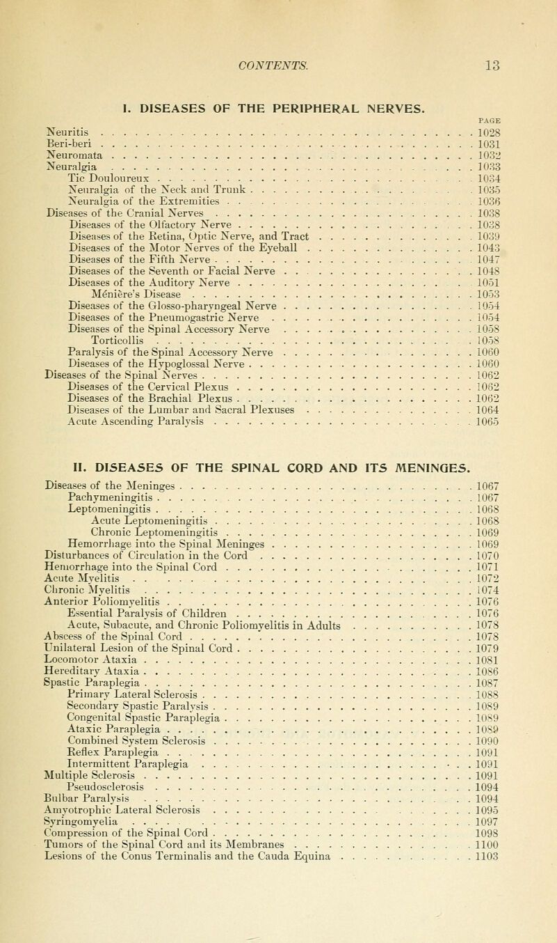 I. DISEASES OF THE PERIPHERAL NERVES. PAGE Neuritis 1028 Beri-beri 1031 Neuromata 1032 Neuralgia , . . 1033 Tic Douloureux 1034 Neuralgia of the Neck and Trunk 1035 Neuralgia of the Extremities 1036 Diseases of the Cranial Nerves 1038 Diseases of the Olfactory Nerve 1038 Diseases of the Retina, Optic Nerve, and Tract 1039 Diseases of the Motor Nerves of the Eyeball 1043 Diseases of the Fifth Nerve 1047 Diseases of the Seventh or Facial Nerve 1048 Diseases of the Auditory Nerve . 1051 Meniere's Disease 1053 Diseases of the Glosso-pharyngeal Nerve 1054 Diseases of the Pneumogastric Nerve 1054 Diseases of the Spinal Accessory Nerve 1058 Torticollis 1058 Paralysis of the Spinal Accessory Nerve 1060 Diseases of the Hypoglossal Nerve 1060 Diseases of the Spinal Nerves 1062 Diseases of the Cervical Plexus 1062 Diseases of the Brachial Plexus 1062 Diseases of the Lumbar and Sacral Plexuses 1064 Acute Ascending Paralysis 1065 II. DISEASES OF THE SPINAL CORD AND ITS MENINGES. Diseases of the Meninges 1067 Pachymeningitis 1067 Leptomeningitis 1068 Acute Leptomeningitis 1068 Chronic Leptomeningitis 1069 Hemorrhage into the Spinal Meninges 1069 Disturbances of Circulation in the Cord 1070 Hemorrhage into the Spinal Cord 1071 Acute Myelitis - 1072 Clironic Myelitis 1074 Anterior Poliomyelitis 1076 Essential Paralysis of Children 1076 Acute, Subacute, and Chronic Poliomyelitis in Adults 1078 Abscess of the Spinal Cord 1078 Unilatei-al Lesion of the Spinal Cord 1079 Locomotor Ataxia 1081 Hereditary Ataxia 1086 Spastic Paraplegia 1087 Primary Lateral Sclerosis 1088 Secondary Spastic Paralysis 1089 Congenital Spastic Paraplegia 1089 Ataxic Paraplegia 1089 Combined System Sclerosis 1090 Eeflex Paraplegia 1091 Intermittent Paraplegia • . . 1091 Multiple Sclerosis 1091 Pseudosclerosis 1094 Bulbar Paralysis 1094 Amyotrophic Lateral Sclerosis 1095 Syringomyelia 1097 Compression of the Spinal Cord 1098 Tumors of the Spinal Cord and its Membranes 1100 Lesions of the Conus Terminalis and the Cauda Equina 1103