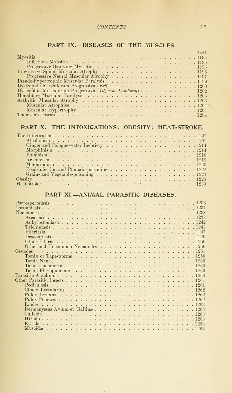 PART IX.—DISEASES OF THE MUSCLES. PAGE Myositis 1195 Infectious Myositis 1195 Progressive Ossifying Myositis 1196 Progressive Spinal Muscular Atrophy ■ 1196 Progressive Neural Muscular Atrophy 1197 Pseudo-hypertrophic Muscular Paralysis 1199 Dystrophia Musculorum Progressiva {Erh) 1200 Dystrophia Musculorum Progressiva (Dejerine-Landouzy) 1202 Hereditary Muscular Paralysis 1203 Arthritic Muscular Atrophy 1203 Muscular Atrophies 1204 Muscular Hypertrophy ; 1204 Thomsen's Disease 1204 PART X.—THE INTOXICATIONS; 0BE5ITY; HEAT=STROKE. The Intoxications 1207 Alcoholism 1207 Ginger and Cologne-water Inebriety 1214 Morphinism 1214 Plumbism 1216 Arsenicism 1219 Mercurialism 1220 Food-infection and Ptomain-poisoning 1222 Grain- and Vegetable-poisoning 1224 Obesity 1226 Heat-stroke • • • 1280 PART XL—ANIMAL PARASITIC DISEASES. Psorospermiasis 1236 Distomiasis 1237 Nematodes 1288 Ascariasis 1238 Ankylostomiasis , 1242 Trichiniasis 1243 Filariasis • 1247 Dracontiasis 1249 Other Filariffi • 1250 Other and Uncommon Nematodes 1250 Cestodes 1251 Tsenise or Tape-worms 1256 Tsenia Nana 1260 Taenia Cucumerina 1260 Taenia Flavopunctata . . ■ 1260 Parasitic Arachnida 1260 Other Parasitic Insects 1261 Pediculosis 1261 Cimex Lectularius 1262 Pulex Irritans 1262 Pulex Penetrans 1262 Ixodes 1263 Dermanyssus Avium et Gallinae 1263 Culicidse 1263 Hirudo 1263 Estridse 1263 Muscidffi '. o . . 1263