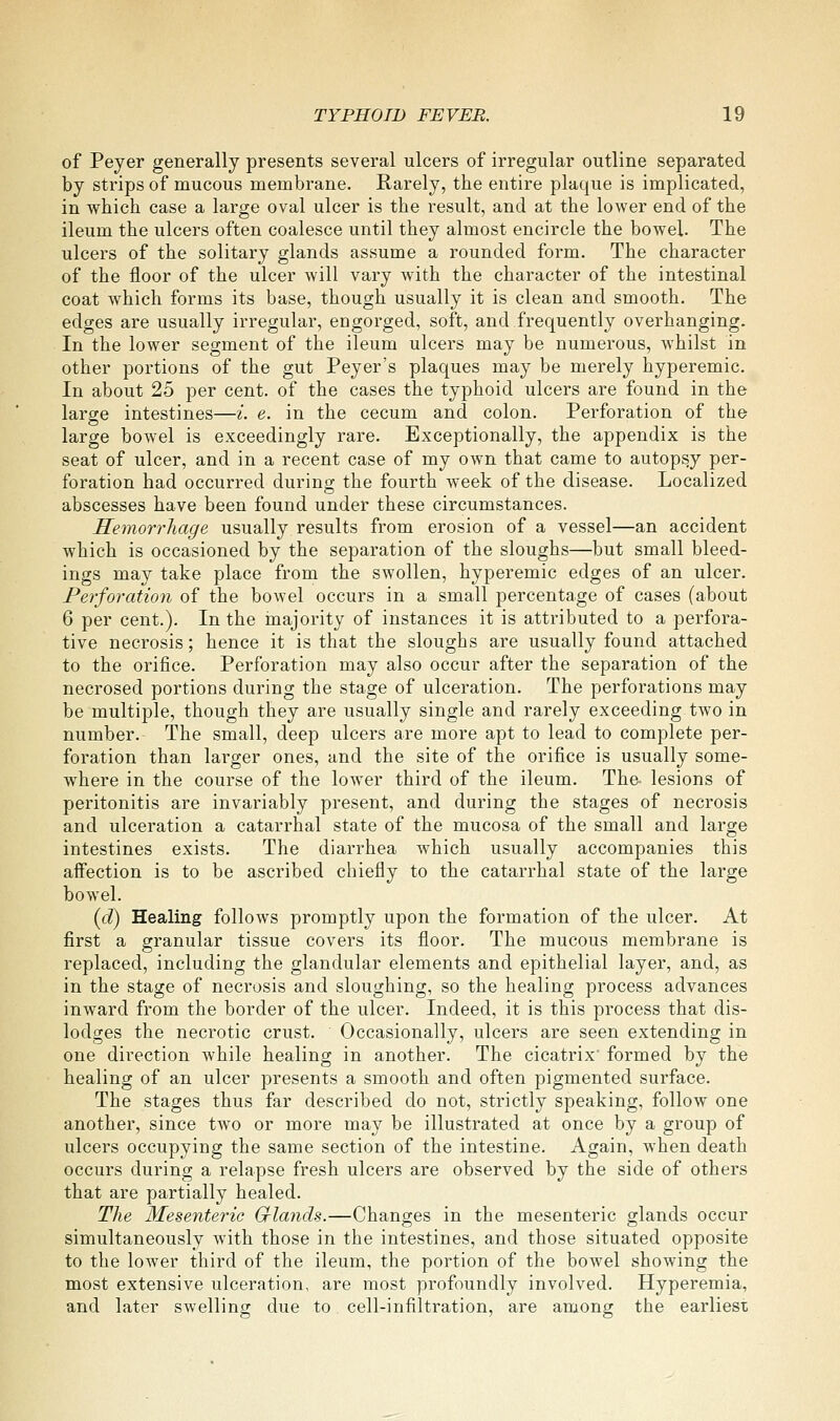 of Peyer generally presents several ulcers of irregular outline separated by strips of mucous membrane. Rarely, the entire plaque is implicated, in which case a large oval ulcer is the result, and at the lower end of the ileum the ulcers often coalesce until they almost encircle the bowel. The ulcers of the solitary glands assume a rounded form. The character of the floor of the ulcer will vary with the character of the intestinal coat which forms its base, though usually it is clean and smooth. The edges are usually irregular, engorged, soft, and frequently overhanging. In the lower segment of the ileum ulcers may be numerous, Avhilst in other portions of the gut Peyer's plaques may be merely hyperemic. In about 25 per cent, of the cases the typhoid ulcers are found in the large intestines—i. e. in the cecum and colon. Perforation of the large bowel is exceedingly rare. Exceptionally, the appendix is the seat of ulcer, and in a recent case of my own that came to autopsy per- foration had occurred during the fourth week of the disease. Localized abscesses have been found under these circumstances. Hemori'hage usually results from erosion of a vessel—an accident which is occasioned by the separation of the sloughs—but small bleed- ings may take place from the swollen, hyperemic edges of an ulcer. Perforation of the bowel occurs in a small percentage of cases (about 6 per cent.). In the inajority of instances it is attributed to a perfora- tive necrosis; hence it is that the sloughs are usually found attached to the orifice. Perforation may also occur after the separation of the necrosed portions during the stage of ulceration. The perforations may be multiple, though they are usually single and rarely exceeding two in number. The small, deep ulcers are more apt to lead to complete per- foration than larger ones, and the site of the orifice is usually some- where in the course of the lower third of the ileum. The lesions of peritonitis are invariably present, and during the stages of necrosis and ulceration a catarrhal state of the mucosa of the small and large intestines exists. The diarrhea which usually accompanies this aifection is to be ascribed chiefly to the catarrhal state of the large bowel. {d) Healing follows promptly upon the formation of the ulcer. At first a granular tissue covers its floor. The mucous membrane is replaced, including the glandular elements and epithelial layer, and, as in the stage of necrosis and sloughing, so the healing process advances inward from the border of the ulcer. Indeed, it is this process that dis- lodges the necrotic crust. Occasionally, ulcers are seen extending in one direction while healing in another. The cicatrix formed by the healing of an ulcer presents a smooth and often pigmented surface. The stages thus far described do not, strictly speaking, follow one another, since two or more may be illustrated at once by a group of ulcers occupying the same section of the intestine. Again, when death occurs during a relapse fresh ulcers are observed by the side of others that are partially healed. The Mesenteric Grlands.—Changes in the mesenteric glands occur simultaneously with those in the intestines, and those situated opposite to the lower third of the ileum, the portion of the bowel showing the most extensive ulceration, are most profoundly involved. Hyperemia, and later swelling due to cell-infiltration, are among the earliest