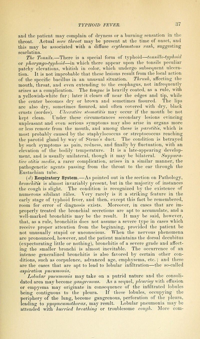 and the patient may complain of dryness or a burning sensation in the throat. Actual sore throat may be present at the time of onset, and this may be associated with a diifuse erythematous rash, suggesting scarlatina. The Tonsils.—There is a special form of typhoid—tonsillo-typhoid or pharyngo-typhoid—in which there appear upon the tonsils peculiar patchy elevations, whitish in color, which undergo subsequent ulcera- tion. It is not improbable that these lesions result from the local action of the specific bacillus in an unusual situation. Thrush, affecting the mouth, throat, and even extending to the esophagus, not infrequently arises as a complication. The tongue is heavily coated, as a rule, with a yellowish-white fur; later it clears off near the edges and tip, while the center becomes dry or brown and sometimes fissured. The lips are also dry, sometimes fissured, and often covered with dry, black crusts (sordes). Ulcerative stomatitis may occur if the mouth be not kept clean. Under these circumstances secondary lesions evincing unpleasant and even serious symptoms may also arise in organs more or less remote from the mouth, and among these is parotitis, which is most probably caused by the staphylococcus or streptococcus reaching the parotid gland by way of Steno's duct. The condition is betrayed by such symptoms as pain, redness, and finally by fluctuation, with an elevation of the bodily temperature. It is a late-appearing develop- ment, and is usually unilateral, though it may be bilateral. Suppura- tive otitis media, a rarer complication, arises in a similar manner, the pathogenetic agents passing from the throat to the ear through the Eustachian tube. (d) Respiratory System.—As pointed out in the section on Pathology, bronchitis is almost invariably present, but in the majority of instances the cough is slight. The condition is recognized by the existence of numerous sibilant rales. Very rarely is it a striking feature in the early stage of typhoid fever, and then, except this fact be remembered, room for error of diagnosis exists. Moreover, in cases that are im- properly treated the bronchial secretions are apt to accumulate, and a well-marked bronchitis may be the result. It may be said, however, that, as a rule, bronchitis does not assume a severe type in cases which receive proper attention from the beginning, provided the patient be not unusually stupid or unconscious. When the nervous phenomena are pronounced, however, and the patient maintains the dorsal decubitus (expectorating little or nothing), bronchitis of a severe grade and affect- ing the smaller bronchi is almost inevitable. The occurrence of an intense generalized bronchitis is also favored by certain other con- ditions, such as corpulence, advanced age, emphysema, etc.; and these are the cases that are apt to lead to lobular infiltration—the so-called aspiration pneumonia. Lobular pneumonia may take on a putrid nature and the consoli- dated area may become gangrenous. As a sequel, pleurisy with effusion or empyema may originate in consequence of the infiltrated lobules being contiguous to the pleura. If these lobules, occupying the periphery of the lung, become gangrenous, perforation of the pleura, leading to 'pyopneumothorax, may result. Lobular pneumonia may be attended with hurried breathing or troublesome cough. More com-