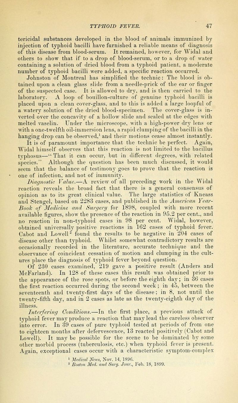 tericidal substances developed in the blood of animals immunized by injection of typhoid bacilli have furnished a reliable means of diagnosis of this disease from blood-serum. It remained, however, for Widal and others to show that if to a drop of blood-serum, or to a drop of water containing a solution of dried blood from a typhoid patient, a moderate number of typhoid bacilli were added, a specific reaction occurred. Johnston of Montreal has simplified the technic: The blood is ob- tained upon a clean glass slide from a needle-prick of the ear or finger of the suspected case. It is allowed to dry, and is then carried to the laboratory. A loop of bouillon-culture of genuine typhoid bacilli is placed upon a clean cover-glass, and to this is added a large loopful of a watery solution of the dried blood-specimen. The cover-glass is in- verted over the concavity of a hollow slide and sealed at the edges with melted vaselin. Under the microscope, with a high-power dry lens or with a one-twelfth oil-immersion lens, a rapid clumping of the bacilli in the hanging drop can be observed,^ and their motions cease almost instantly. It is of paramount importance that the technic be perfect. Again, Widal himself observes that this reaction is not limited to the bacillus typhosus— That it can occur, but in different degrees, with related species. Although the question has been much discussed, it Avould seem that the balance of testimony goes to prove that the reaction is one of infection, and not of immunity. Diagnostic Value.—A review of all preceding work in the Widal reaction reveals the broad fact that there is a general consensus of opinion as to its great clinical value. The large statistics of Kneass and Stengel, based on 2283 cases, and published in the American Year- Book of Medicme and Surgery for 1898, coupled with more recent available figures, show the presence of the reaction in 95.2 per cent., and no reaction in non-typhoid cases in 98 per cent. Widal, however, obtained universally positive reactions in 162 cases of typhoid fever. Cabot and Lowell^ found the results to be negative in 204 cases of disease other than typhoid. Whilst somewhat contradictory results are occasionally recorded in the literature, accurate technique and the observance of coincident cessation of motion and clumping in the cult- ures place the diagnosis of typhoid fever beyond question. Of 230 cases examined, 219 gave a positive result (Anders and McFarland). In 128 of these cases this result was obtained prior to the appearance of the rose spots, or before the eighth day; in 36 cases the first reaction occurred during the second week; in 45, between the seventeenth and twenty-first days of the disease; in 8, not until the twenty-fifth day, and in 2 cases as late as the twenty-eighth day of the illness. Interfering Conditions.—In the first place, a previous attack of typhoid fever may produce a reaction that may lead the careless observer into error. In 39 cases of pure typhoid tested at periods of from one to eighteen months after defervescence, 13 reacted positively (Cabot and Lowell). It may be possible for the scene to be dominated by some other morbid process (tuberculosis, etc.) when typhoid fever is present. Again, exceptional cases occur with a characteristic symptom-complex 1 Medical News, Nor. 14, 1896. 2 Boston lied, and Surg. Jour., Feb. 18, 1899.