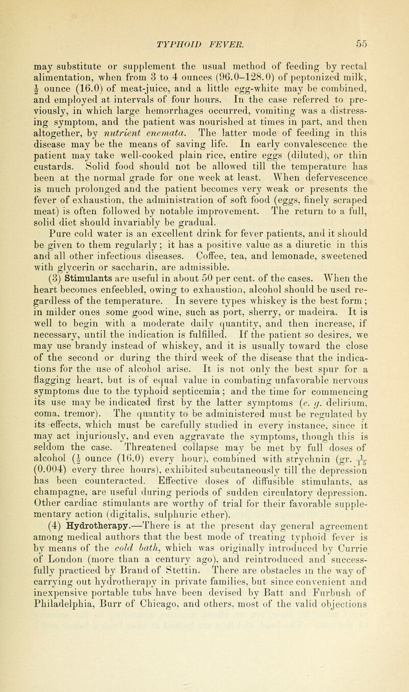 may substitute or supplement the usual method of feeding by rectal alimentation, when from 3 to 4 ounces (96.0-128.0) of peptonized milk, J ounce (16.0) of meat-juice, and a little egg-white may be combined, and employed at intervals of four hours. In the case referred to pre- viously, in which large hemorrhages occurred, vomiting was a distress- ing symptom, and the patient was nourished at times in part, and then altogether, by nutrient enemata. The latter mode of feeding in this disease may be the means of saving life. In early convalescence the patient may take well-cooked plain rice, entire eggs (diluted), or thin custards. Solid food should not be allowed till the temperature has been at the normal grade for one week at least. When defervescence is much prolonged and the patient becomes very weak or presents the fever of exhaustion, the administration of soft food (eggs, finely scraped meat) is often followed by notable improvement. The return to a full, solid diet should invariably be gradual. Pure cold water is an excellent drink for fever patients, and it should be given to them regularly; it has a positive value as a diuretic in this and all other infectious diseases. Coffee, tea, and lemonade, sweetened with glycerin or saccharin, are admissible. (3) Stimulants are useful in about 50 per cent, of the cases. When the heart becomes enfeebled, owing to exhaustion, alcohol should be used re- gardless of the temperature. In severe types whiskey is the best form ; in milder ones some good wine, such as port, sherry, or madeira. It is well to begin with a moderate daily quantity, and then increase, if necessary, until the indication is fulfilled. If the patient so desires, we may use brandy instead of whiskey, and it is usually toward the close of the second or during the third week of the disease that the indica- tions for the use of alcohol arise. It is not only the best spur for a flagging heart, but is of equal value in combating unfavorable nervous symptoms due to the typhoid septicemia; and the time for commencing its use may be indicated first by the latter symptoms {e. g. delirium, coma, tremor). The quantity to be administered must be regulated by its effects, which must be carefully studied in every instance, since it may act injuriously, and even aggravate the symptoms, though this is seldom the case. Threatened collapse may be met by full doses of alcohol (I ounce (16.0) every hour), combined with strychnin (gr. yV (0.004) every three hours), exhibited subcutaneously till the depression has been counteracted. Effective doses of diffusible stimulants, as champagne, are useful during periods of sudden circulatory depression. Other cardiac stimulants are worthy of trial for their favorable supple- mentary action (digitalis, sulphuric ether). (4) Hydrotherapy.—There is at the present day general agreement among medical authors that the best mode of treating typhoid fever is by means of the cold hath, which was originally introduced by Currie of London (more than a century ago), and reintroduced and success- fully practiced by Brand of Stettin. There are obstacles m the way of carrying out hydrotherapy in private families, but since convenient and inexpensive portable tubs have been devised by Batt and Furbush of Philadelphia, Burr of Chicago, and others, most of the valid objections