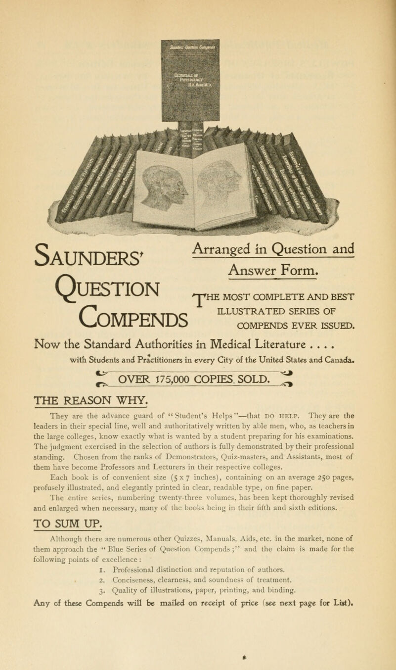 Question COMPENDS Arranged in Question and Answer Form, npHE MOST COMPLETE AND BEST ILLUSTRATED SERIES OF COMPENDS EVER ISSUED. Now the Standard Authorities in Medical Literature ...» with Students and Practitioners in every City of the United States and Canada. •<* ^ OVER J 75,000 COPIES SOLD. ^ THE REASON WHY. They are the advance guard of Student's Helps—that DO help. They are the leaders in their special line, well and authoritatively written by able men, who, as teachers in the large colleges, know exactly what is wanted by a student preparing for his examinations. The judgment exercised in the selection of authors is fully demonstrated by their professional standing. Chosen from the ranks of Demonstrators, Quiz-masters, and Assistants, most of them have become Professors and Lecturers in their respective colleges. Each book is of convenient size (5x7 inches), containing on an average 250 pages, profusely illustrated, and elegantly printed in clear, readable type, on fine paper. The entire series, numbering twenty-three volumes, has been kept thoroughly revised and enlarged when necessary, many of the books being in their fifth and sixth editions. TO SUM UP. Although there are numerous other Quizzes, Manuals, Aids, etc. in the market, none of them approach the Blue Series of Question Compends; and the claim is made for tlie following points of excellence : 1. Professional distinction and reputation of authors. 2. Conciseness, clearness, and soundness of treatment. 3. Quality of illustrations, paper, printing, and binding.