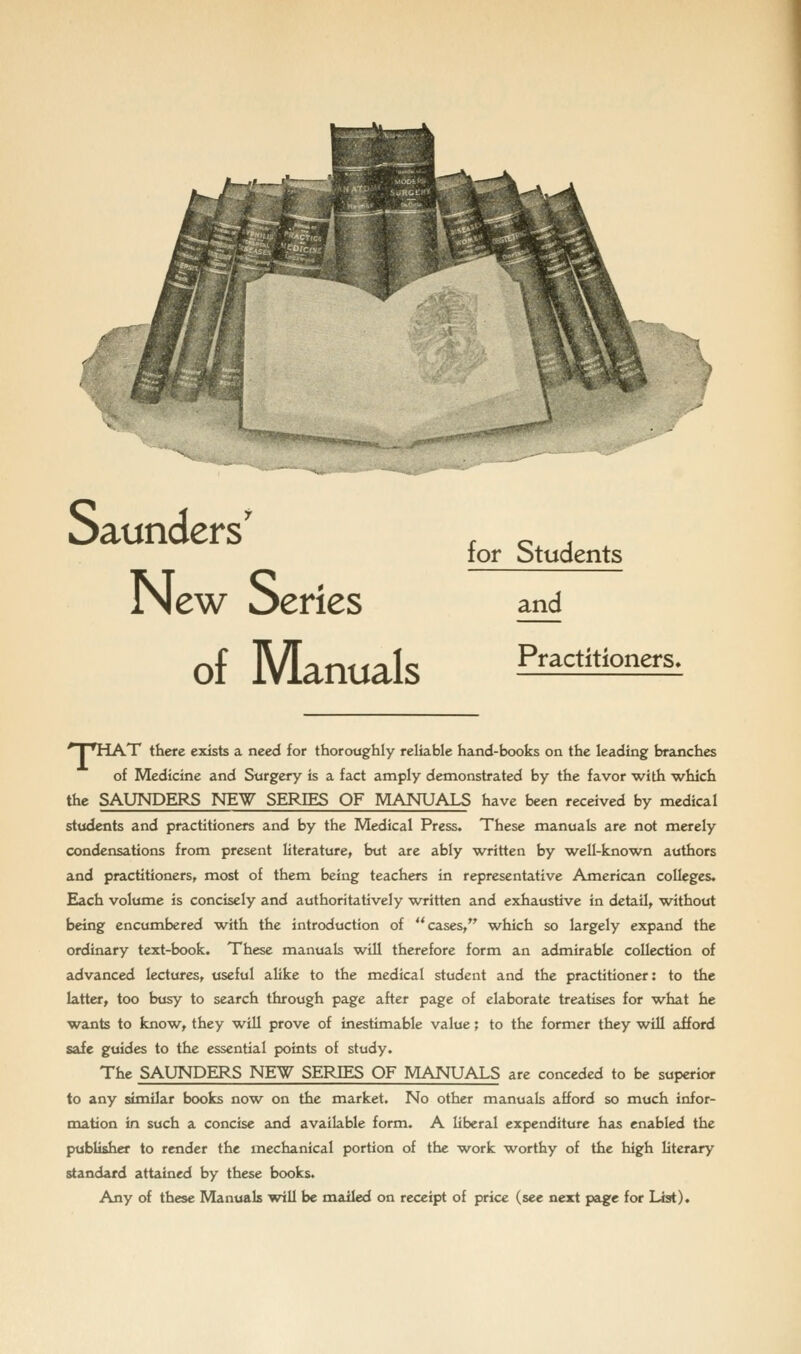 New Series of Manuals for Students and Practitioners. 'TTHAT there exists a need for thoroughly reliable hand-books on the leading branches of Medicine and Surgery is a fact amply demonstrated by the favor with which the SAUNDERS NEW SERIES OF MANUALS have been received by medical students and practitioners and by the Medical Press. These manuals are not merely condensations from present literature, but are ably w^ritten by w^ell-known authors and practitioners, most of them being teachers in representative American colleges. Each volume is concisely and authoritatively written and exhaustive in detail, without being encumbered w^ith the introduction of cases, which so largely expand the ordinary text-book. These manuals will therefore form an admirable collection of advanced lectures, useful alike to the medical student and the practitioner: to the latter, too busy to search through pa^e after page of elaborate treatises for what he wants to fcnow^, they w^ill prove of inestimable value; to the former they will afford safe guides to the essential points of study. The SAUNDERS NEW SERIES OF MANUALS are conceded to be superior to any similar books now^ on the market. No other manuals afford so much infor- mation in such a concise and available form. A liberal expenditure has enabled the publisher to render the mechanical portion of the work worthy of the high literary standard attained by these books. Any of these Manuals will be mailed on receipt of price (see next page for List).