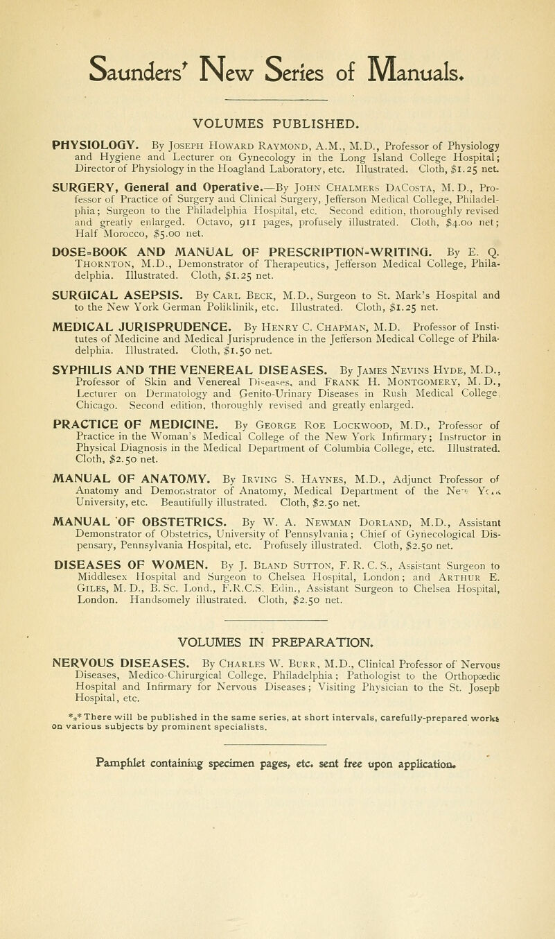 Saunders^ New Series of Manuals* VOLUMES PUBLISHED. PHYSIOLOGY. By Joseph Howard Raymond, A.M., M.D., Professor of Physiology and Hygiene and Lecturer on Gynecology in the Long Island College Hospital; Director of Physiology in the Hoagland Laboratory, etc. Illustrated. Cloth, ^1.25 net. SURGERY, General and Operative.—By John Chalmers DaCosta, M. D., Pro- fessor of Practice of Surgery and Clinical Surgery, Jefferson Medical College, Philadel- phia; Surgeon to the Philadelphia Hospital, etc. Second edition, thoroughly revised and greatly enlarged. Octavo, 911 pages, profusely illustrated. Cloth, ^4.00 net; Half Morocco, ^5.00 net. DOSE=BOOK AND MANUAL OF PRESCRIPTI0N=WRIT1NG. By E. Q. Thornton, M.D., Demonstrator of Therapeutics, Jefferson Medical College, Phila- delphia. Illustrated. Cloth, ^1.25 net. SURGICAL ASEPSIS. By Carl Beck, M.D., Surgeon to St. Mark's Hospital and to the New York German Pohklinik, etc. Illustrated. Cloth, ^1.25 net. MEDICAL JURISPRUDENCE. By Henry C. Chapman, M.D. Professor of Insti- tutes of Medicine and Medical Jurisprudence in the Jefferson Medical College of Phila- delphia. Illustrated. Cloth, ;^1.50 net. SYPHILIS AND THE VENEREAL DISEASES. By James Nevins Hyde, M.D., Professor of Skin and Venereal Di-ieasps, and Frank H. Montgomery, M.D., Lecturer on Dermatology and Genito-Urinary Diseases in Rush Medical College, Chicago. Second edition, thoroughly revised and greatly enlarged. PRACTICE OF MEDICINE. By George Roe Lockwood, M.D., Professor of Practice in the Woman's Medical College of the New York Infirmary; Instructor in Physical Diagnosis in the Medical Department of Columbia College, etc. Illustrated. Cloth, $2.50 net. MANUAL OF ANATOMY. By Irving S. Haynes, M.D., Adjunct Professor of Anatomy and Demonstrator of Anatomy, Medical Department of the Nev Yc-i University, etc. Beautifully illustrated. Cloth, ^2.50 net. MANUAL 'OF OBSTETRICS. By W. A. Newman Dorland, M.D., Assistant Demonstrator of Obstetrics, University of Pennsylvania; Chief of Gynecological Dis- pensary, Pennsylvania Hospital, etc. Profusely illustrated. Cloth, ^2.50 net. DISEASES OF WOMEN. By J. Bland Sutton, F. R. C. S., Assistant Surgeon to Middlesex Hospital and Surgeon to Chelsea Hospital, London; and Arthur E. Giles, M. D., B. Sc. Lond., F.R.C.S. Edin., Assistant Surgeon to Chelsea Hospital, London. Handsomely illustrated. Cloth, ^2.50 net. VOLUMES IN PREPARATION. NERVOUS DISEASES. By Charles W. Burr, M.D., Clinical Professor of Nervous Diseases, Medico-Chirurgical College, Philadelphia; Pathologist to the Orthopsedic Hospital and Infirmary for Nervous Diseases; Visiting Physician to the St. Joseph Hospital, etc. *** There will be published in the same series, at short intervals, carefully-prepared work* on various subjects by prominent specialists.