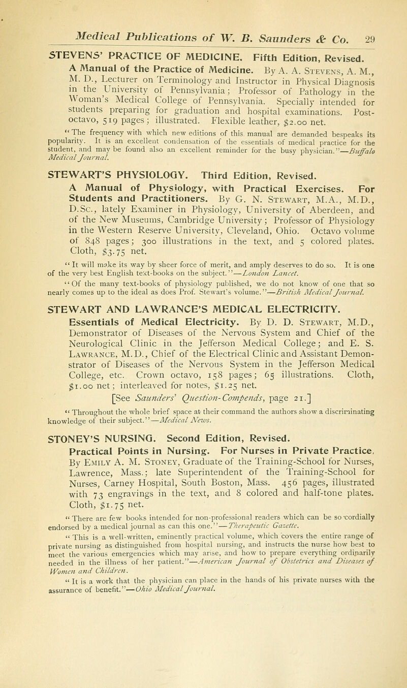 5TEVENS' PRACTICE OF MEDICINE. Fifth Edition, Revised. A Manual of the Practice of Medicine. By A. A. Stevens, A. M., M. D., Lecturer ori Terminology and Instructor in Physical Diagnosis in the University of Pennsylvania; Professor of Pathology in the Woman's Medical College of Pennsylvania. Specially intended for students preparing for graduation and hospital examinations. Post- octavo, 519 pages; illustrated. Flexible leather, ^2.00 net.  The frequency with which new editions of this manual are demanded bespeaks its popularity. It is an excellent condensation of the essentials of medical practice for the student, and maybe found also an excellent reminder for the busy physician.—Buffalo Medical Journal. STEWART'S PHYSIOLOGY. Third Edition, Revised. A Manual of Physiology, with Practical Exercises. For Students and Practitioners. By G. N. Stewart, M.A., M.D., D.Sc, lately Examiner in Physiology, University of Aberdeen, and of the New Museums, Cambridge University; Professor of Physiology in the Western Reserve University, Cleveland, Ohio. Octavo volume of 848 pages; 300 illustrations in the text, and 5 colored plates. Cloth, $3.75 net.  It will make its way by sheer force of merit, and amply deserves to do so. It is one of the very best English teict-books on the subject.—London Lancet. Of the many text-books of physiology published, we do not know of one that so nearly comes up to the ideal as does Prof. Stewart's volume.—British Medical Journal. STEWART AND LAWRANCE'S MEDICAL ELECTRICITY. Essentials of Medical Electricity. By D. D. Stewart, M.D., Demonstrator of Diseases of the Nervous System and Chief of the Neurological Clinic in the Jefferson Medical College; and E. S. Lawrance, M.D., Chief of the Electrical Clinic and Assistant Demon- strator of Diseases of the Nervous System in the Jefferson Medical College, etc. Crown octavo, 158 pages; 65 illustrations. Cloth, ^i.oo net; interleaved for notes, ^1.25 net. [See Saunders' Question-Co?7tpends, page 21.]  Throughout the whole brief space at their command the authors show a discriminating knowledge of their subject.—Medical News. STONEY'S NURSING. Second Edition, Revised. Practical Points in Nursing. For Nurses in Private Practice, By Emily A. M, Stoney, Graduate of the Training-School for Nurses, Lawrence, Mass.; late Superintendent of the Training-School for Nurses, Carney Hospital, South Boston, Mass. 456 pages, illustrated with 73 engravings in the text, and 8 colored and half-tone plates. Cloth, $1.75 net.  There are few books intended for non-professional readers which can be so -cordially endorsed by a medical journal as can this one.—Therapeutic Gazette.  This is a well-written, eminently practical volume, which covers the entire range of private nursing as distinguished from hospital nursing, and instructs the nurse how best to meet the various emergencies which may arise, and how to prepare ever>'thing ordi^iarily needed in the illness of her patient.—American Jotirnal of Obstetrics and Diseases of Women and Children.  It is a work that the physician can place in the hands of his private nurses with the assurance of benefit.—Ohio Medical Journal.