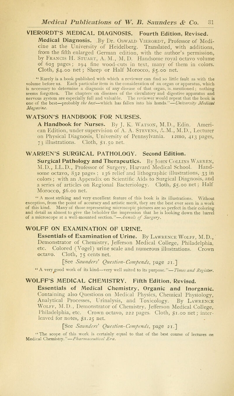 V^IERORDT'S MEDICAL DIAGNOSIS. Fourth Edition, Revised. Medical Diagnosis. .By Dr. Oswald Vierordt, Professor of Medi- cine at the University of Heidelberg. Translated, with additions, from the iifth enlarged German edition, with the author's permission, by Francis H. Stuart, A. M., M. D. Handsome royal octavo volume of 603 pages; 194 fine wood-cuts in text, many of them in colors. Cloth, $4.00 net; Sheep or Half Morocco, $5.00 net.  Rarely is a book published with which a reviewer can find so little fault as with the volume before us. Each particular item in the consideration of an organ or apparatus, which is necessary to determine a diagnosis of any disease of that organ, is.mentioned; nothing seems forgotten. The chapters on diseases of the circulatoiy and digestive apparatus and nervous system are especially full and valuable. The reviewer would repeat that the book is one of the best—probably the best—which has fallen into his hands.'—University Medical Magazine. WATSON'S HANDBOOK FOR NURSES. A Handbook for Nurses. By J. K. Watson, M.D., Edin. Ameri- can Edition, under supervision of A. A. Stevens, A.M., M.D., Lecturer on Physical Diagnosis, University of Pennsylvania. i2mo, 413 pages, 73 illustrations. Cloth, $1.50 net. WARREN'S SURGICAL PATHOLOGY. Second Edition. Surgical Pathology and Therapeutics. Bv John Collins Warren, ALD., LL.D., Professor of Surgery, Harvard iSIedical School. Hand- some octavo, 832 pages ; 136 relief and lithographic illustrations, 33 in colors; with an Appendix on Scientific Aids to Surgical Diagnosis, and a series of articles on Regional Bacteriology. Cloth, $5.00 net; Half Morocco, ^6.00 net.  A most striking and very excellent feature of this book is its illustrations. Without exception, from the point of accuracy and artistic merit, they are the best ever seen in a work of this kind. Many of those representing microscopic pictures are so perfect in their coloring and detail as almost to give the beholder the impression that he is looking down the barrel of a microscope at a well-mounted section.—Annals of Surgery. WOLFF ON EXAMINATION OF URINE. Essentials of Examination of Urine. By Lawrence Wolff, ;NLD., Demonstrator of Chemistry, Jefferson Medical College, Philadelphia, etc. Colored (Vogel) urine scale and numerous illustrations. Crown octavo. Cloth, 75 cents net. [See Saunders'' Question-Compends, page 21.]  A very^ood work of its kind—very well suited to its purpose.—Times and Register. WOLFF'S MEDICAL CHEMISTRY. Fifth Edition, Revised. Essentials of Medical Chemistry, Organic and Inorganic. Containing also Questions on INIedical Physics, Chemical Physiology, Analytical Processes, L'rinalysis, and Toxicology. By Lawrence Wolff, M.D., Demonstrator of Chemistry, Jefferson Medical College, ' Philadelphia, etc. Crown octavo, 222 pages. Cloth, $1.00 net; inter- leaved for notes, $1.25 net. [See Saundeis'' Question-Cojtipends, page 21.] The scope of this work is certainly equal to that of the best course of lectures on Medical Chemistry.—Pharmaceutical Era.