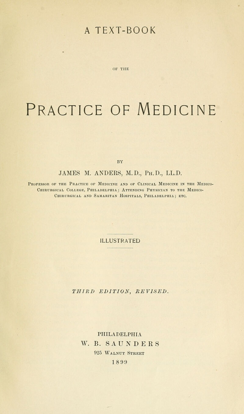 A TEXT-BOOK Practice of Medicine BY JAMES M. ANDERS, M.D., Ph.D., LL.D. Professor of the Practice of Medicine and of Clinical Medicine in the Medico- Chirurgical College, Philadelphiaj Attending Physician to the Medico- Chirurgical and Samaritan Hospitals, Philadelphia; etc. ILLUSTRATED THIRD EDITION, REVISED. PHILADELPHIA W. B. SAUNDERS 925 Walnut Street 1899