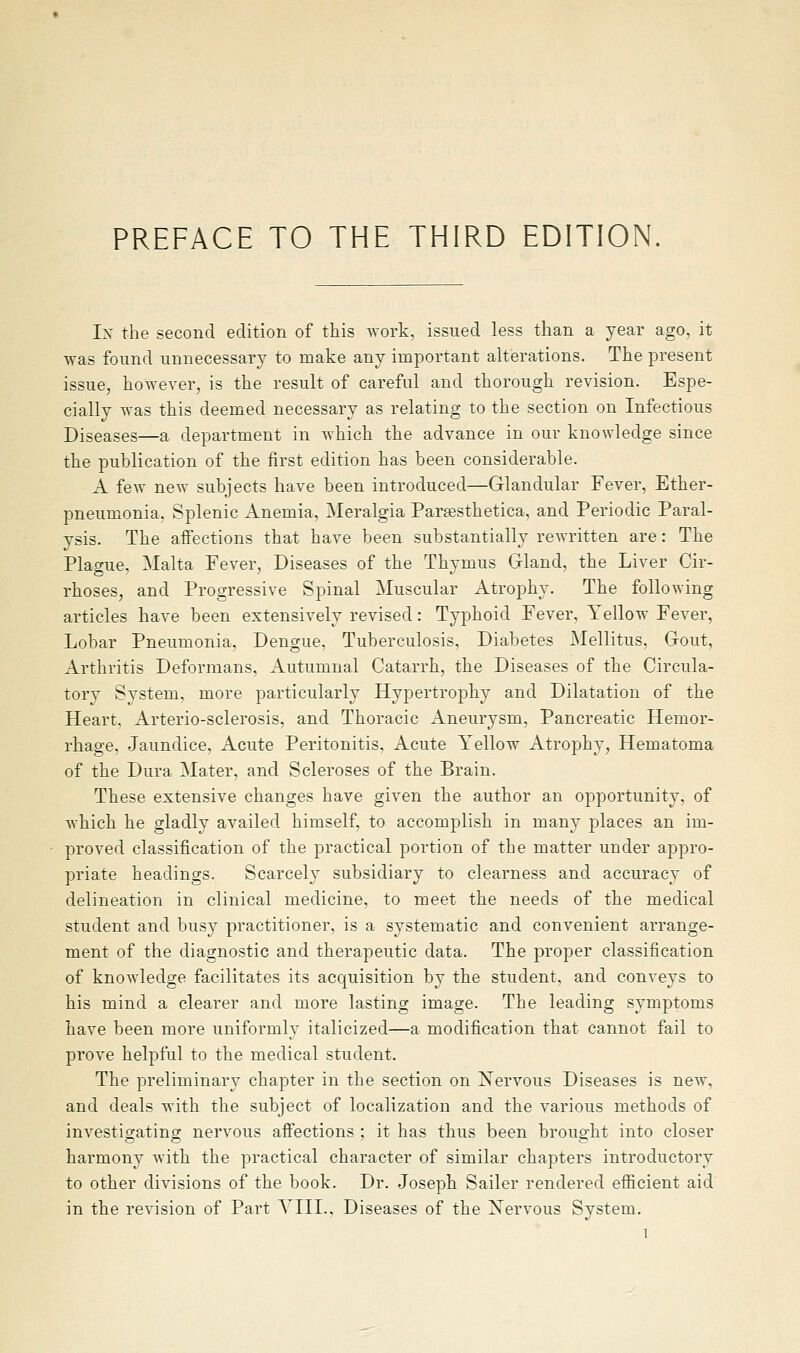 PREFACE TO THE THIRD EDITION. Ix the second edition of this Avork, issued less than a year ago. it was found unnecessary to make any important alterations. The present issue, however, is the result of careful and thorough revision. Espe- cially was this deemed necessary as relating to the section on Infectious Diseases—a department in which the advance in our knowledge since the publication of the first edition has been considerable. A few new subjects have been introduced—Glandular Fever, Ether- pneumonia, Splenic Anemia, Meralgia Paraesthetica, and Periodic Paral- ysis. The affections that have been substantially rewritten are: The Plao-ue. Malta Fever, Diseases of the Thymus Gland, the Liver Cir- rhoses, and Progressive Spinal Muscular Atrophy. The following articles have been extensively revised: Typhoid Fever, Yellow Fever, Lobar Pneumonia. Dengue, Tuberculosis, Diabetes Mellitus, Gout, Arthritis Deformans, Autumnal Catarrh, the Diseases of the Circula- torv Svstem, more particularly Hypertrophy and Dilatation of the Heart. Arterio-sclerosis, and Thoracic Aneurysm, Pancreatic Hemor- rhage, Jaundice, Acute Peritonitis, Acute Yellow Atrophy, Hematoma of the Dura Mater, and Scleroses of the Brain. These extensive changes have given the author an opportunity, of which he gladly availed himself, to accomplish in many places an im- proved classification of the practical portion of the matter under appro- priate headings. Scarcely subsidiary to clearness and accuracy of delineation in clinical medicine, to meet the needs of the medical student and busy practitioner, is a systematic and convenient arrange- ment of the diagnostic and therapeutic data. The proper classification of knowledge facilitates its acquisition by the student, and conveys to his mind a clearer and more lasting image. The leading symptoms have been more uniformly italicized—a modification that cannot fail to prove helpful to the medical student. The preliminary chapter in the section on Xervous Diseases is new, and deals with the subject of localization and the various methods of investigating nervous affections ; it has thus been brought into closer harmony with the practical character of similar chapters introductory to other divisions of the book. Dr. Joseph Sailer rendered efficient aid in the revision of Part YIIL. Diseases of the Xervous System.