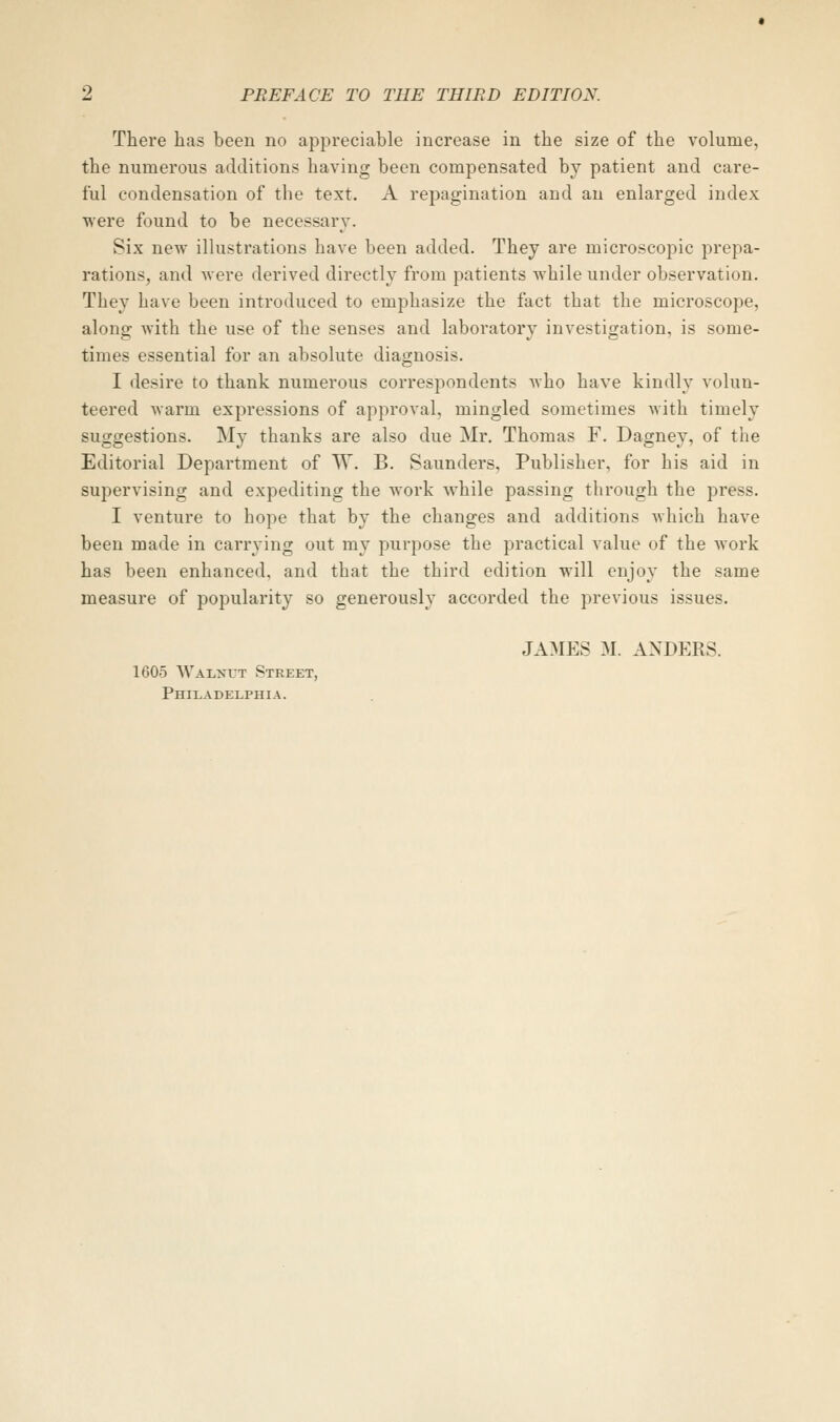 There has been no appreciable increase in the size of the volume, the numerous additions having been compensated by patient and care- ful condensation of the text. A repagination and an enlarged index were found to be necessary. Six new illustrations have been added. They are microscopic prepa- rations, and Avere derived directly from patients while under observation. They have been introduced to emphasize the fact that the microscope, along with the use of the senses and laboratory investigation, is some- times essential for an absolute diagnosis. I desire to thank numerous correspondents who have kindly volun- teered warm expressions of approval, mingled sometimes with timely suggestions. My thanks are also due Mr. Thomas F. Dagney, of the Editorial Department of W. B. Saunders, Publisher, for his aid in supervising and expediting the work while passing through the press. I venture to hope that by the changes and additions which have been made in carrying out my purpose the practical value of the work has been enhanced, and that the third edition will enjoy the same measure of popularity so generously accorded the previous issues. JAMES M. ANDERS. 1605 Walnut Street, Philadelphia.