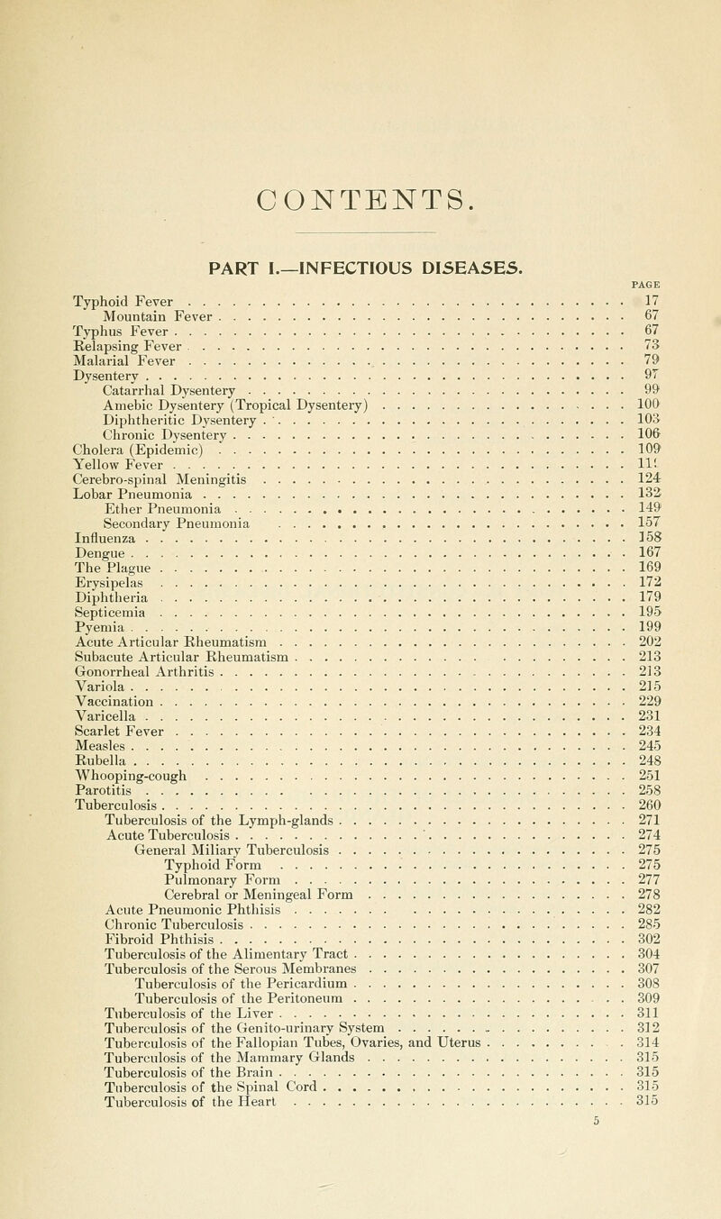 CONTENTS. PART I.—INFECTIOUS DISEASES. PAGE Typhoid Fever 17 Mountain Fever 67 Typhus Fever 67 Eelapsing Fever 73 Malarial Fever 79 Dysentery 97 Catarrhal Dysentery 99 Amebic Dysentery (Tropical Dysentery) 100 Diphtheritic Dysentery . ' lOS Chronic Dysentery 10& Cholera (Epidemic) 109 Yellow Fever _ 11!. Cerebro-spinal Meningitis 124 Lobar Pneumonia 132 Ether Pneumonia 149 Secondary Pneumonia 157 Influenza 158 Dengue 167 The Plague 169 Erysipelas 172 Diphtheria . 179 Septicemia 195 Pyemia 199 Acute Articular Rheumatism 202 Subacute Articular Rheumatism 213 Gonorrheal Arthritis 213 Variola 215 Vaccination 229 Varicella 231 Scarlet Fever 234 Measles 245 Rubella 248 Whooping-cough 251 Parotitis 258 Tuberculosis 260 Tuberculosis of the Lymph-glands 271 Acute Tuberculosis ' 274 General Miliary Tuberculosis 275 Typhoid Form 275 Pulmonary Form 277 Cerebral or Meningeal Form 278 Acute Pneumonic Phthisis 282 Chronic Tuberculosis 285 Fibroid Phthisis 302 Tuberculosis of the Alimentary Tract 304 Tuberculosis of the Serous Membranes 307 Tuberculosis of the Pericardium 308 Tuberculosis of the Peritoneum 309 Tuberculosis of the Liver 311 Tuberculosis of the Genito-urinary System 312 Tuberculosis of the Fallopian Tubes, Ovaries, and Uterus 314 Tuberculosis of the Mammary Glands 315 Tuberculosis of the Brain 315 Tuberculosis of the Spinal Cord 315 Tuberculosis of the Heart 315