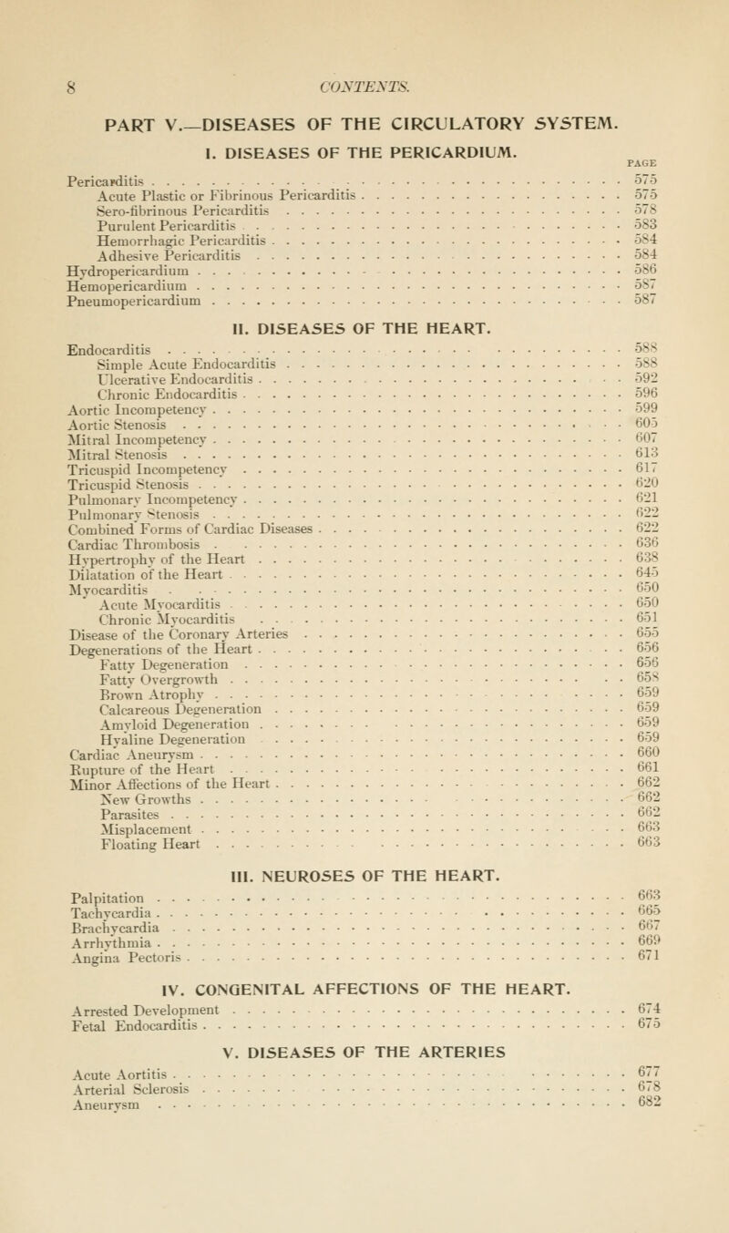 PART V DISEASES OF THE CIRCULATORY 5Y5TEM. I. DISEASES OF THE PERICARDIUM. PAGE Pericajditis • 575 Acute Plastic or Fibrinous Pericarditis 575 Sero-fibrinous Pericarditis 578 Purulent Pericarditis 583 Hemorrhagic Pericarditis 584 Adhesive Pericarditis 58-4 Hvdropericardium 586 Hemopericardium 587 Pneumopericardium 587 II. DISEASES OF THE HEART. Endocarditis 588 Simple Acute Endocarditis 588 Ulcerative Endocarditis • • 592 Chronic Endocarditis 596 Aortic Incompetency 599 Aortic Stenosis 605 Mitral Incompetency 607 Mitral Stenosis 613 Tricuspid Incompetency 617 Tricuspid Stenosis 620 Pulmonary Incompetency 621 Pulmonary Stenosis 622 Combined Forms of Cardiac Diseases 622 Cardiac Thrombosis 636 Hypertrophy of the Heart 638 Dilatation of the Heart 645 Myocarditis 650 Acute Myocarditis 650 Chronic Myocarditis 651 Disease of the Coronary Arteries 655 Degenerations of the Heart . . 656 Fatty Degeneration 656 Fatty Overgrowth 65S Brown Atrophy 659 Calcareous Degeneration 659 Amyloid Degeneration 659 Hyaline Degeneration 659 Cardiac Aneurysm 660 Eupture of the Heart 661 Minor Affections of the Heart 662 ^Tew Growths 662 Parasites 662 Misplacement 663 Floating Heart 663 III. NEUROSES OF THE HEART. Palpitation 663 Tachycardia 665 Brachycardia 667 Arrhythmia 669 Angina Pectoris 671 IV. CONGENITAL AFFECTIONS OF THE HEART. Arrested Development 674 Fetal Endocarditis 675 V. DISEASES OF THE ARTERIES Acute Aortitis 677 Arterial Sclerosis 678 Aneurysm 682