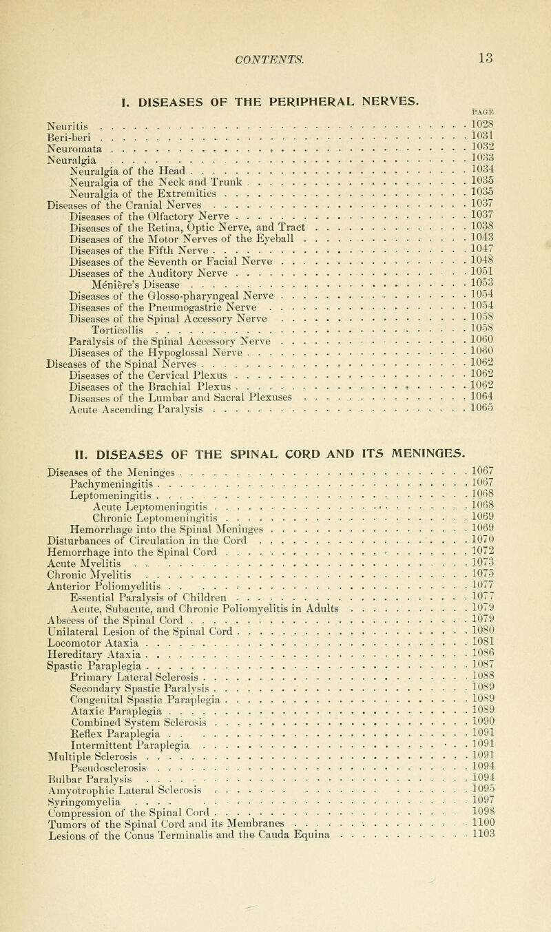 I. DISEASES OF THE PERIPHERAL NERVES. PAGE Neuritis 1028 Beri-beri 1031 Neuromata 1032 Neuralgia - 1033 Neuralgia of the Head 1034 Neuralgia of the Neck and Trunk 1035 Neuralgia of the Extremities 1035 Diseases of the Cranial Nerves 1037 Diseases of the Olfactory Nerve 1037 Diseases of the Ketina, Optic Nerve, and Tract 1038 Diseases of the Motor Nerves of the Eyeball 1043 Diseases of the Fifth Nerve 1047 Diseases of the Seventh or Facial Nerve 1048 Diseases of the Auditory Nerve 1051 Meniere's Disease 105o Diseases of the Glosso-pharyngeal Nerve 1054 Diseases of the Pneumogastric Nerve 1054 Diseases of the Spinal Accessory Nerve 1058 Torticollis 1058 Paralysis of the Spinal Accessory Nerve 1060 Diseases of the Hypoglossal Nerve 1060 Diseases of the Spinal Nerves 1062 Diseases of the Cervical Plexus 1062 Diseases of the Brachial Plexus 1062 Diseases of the Lumbar and Sacral Plexuses 1064 Acute Ascending Paralysis 1065 II. DISEASES OF THE SPINAL CORD AND ITS MENINGES. Diseases of the Meninges 1067 Pachymeningitis - 1067 Leptomeningitis 1068 Acute Leptomeningitis < 1068 Chronic Leptomeningitis 1069 Hemorrhage into the Spinal Meninges 1069 Disturbances of Circulation in the Cord 1070 Hemorrhage into the Spinal Cord 1072 Acute Myelitis 1073 Chronic ^Myelitis 1075 Anterior Poliomyelitis 1077 Essential Paralysis of Children 107, Acute, Subacute, and Chronic Poliomyelitis in Adults 1079 Abscess of the Spinal Cord 1079 Unilateral Lesion of the Spinal Cord 1080 Locomotor Ataxia 1081 Hereditary Ataxia 1086 Spastic Paraplegia 1087 Primary Lateral Sclerosis 1088 Secondary Spastic Paralysis 1089 Congenital Spastic Paraplegia 1089 Ataxic Paraplegia 1089 Combined System Sclerosis 1090 Eeflex Paraplegia 1091 Intermittent Paraplegia • • • 1091 Multiple Sclerosis 1091 Pseudosclerosis 1094 Bulbar Paralysis 1094 Amyotrophic Lateral Sclerosis 1095 Syringomyelia .... 1097 Compression of the Spinal Cord 1098 Tumors of the Spinal Cord and its Membranes ■. 1100 Lesions of the Conus Terminalis and the Cauda Equina 1103