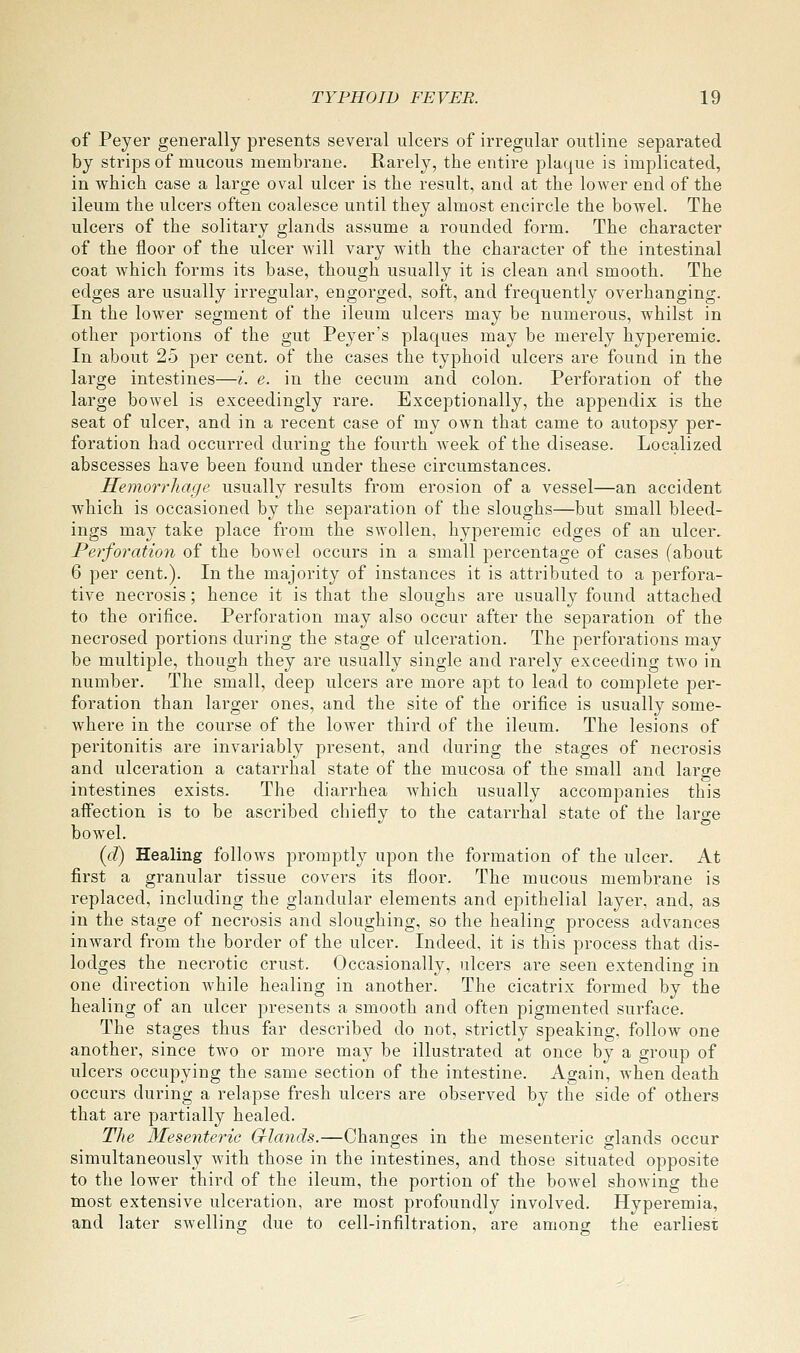 of Peyer generally presents several ulcers of irregular outline separated by strips of mucous membrane. Rarely, the entire plaque is implicated, in which case a large oval ulcer is the result, and at the lower end of the ileum the ulcers often coalesce until they almost encircle the bowel. The ulcers of the solitary glands assume a rounded form. The character of the floor of the ulcer will vary with the character of the intestinal coat which forms its base, though usually it is clean and smooth. The edges are usually irregular, engorged, soft, and frequently overhanging. In the lower segment of the ileum ulcers may be numerous, whilst in other portions of the gut Peyer's plaques may be merely hyperemic. In about 25 per cent, of the cases the typhoid ulcers are found in the large intestines—i. e. in the cecum and colon. Perforation of the large bowel is exceedingly rare. Exceptionally, the appendix is the seat of ulcer, and in a recent case of my own that came to autopsy per- foration had occurred during the fourth week of the disease. Localized abscesses have been found under these circumstances. Hemorrhage usually results from erosion of a vessel—an accident which is occasioned by the separation of the sloughs—but small bleed- ings may take place from the swollen, hyperemic edges of an ulcer.. Perforation of the bowel occurs in a small percentage of cases (about 6 per cent.). In the majority of instances it is attributed to a perfora- tive necrosis; hence it is that the sloughs are usually found attached to the orifice. Perforation may also occur after the separation of the necrosed portions during the stage of ulceration. The perforations may be multiple, though they are usually single and rarely exceeding two in number. The small, deep ulcers are more apt to lead to complete per- foration than larger ones, and the site of the orifice is usually some- where in the course of the lower third of the ileum. The lesions of peritonitis are invariably present, and during the stages of necrosis and ulceration a catarrhal state of the mucosa of the small and large intestines exists. The diarrhea Avhich usually accompanies this affection is to be ascribed chiefly to the catarrhal state of the large bowel. (<i) Healing follows promptly upon the formation of the ulcer. At first a granular tissue covers its floor. The mucous membrane is replaced, including the glandular elements and epithelial layer, and, as in the stage of necrosis and sloughing, so the healing process advances inward from the border of the ulcer. Indeed, it is this process that dis- lodges the necrotic crust. Occasionally, ulcers are seen extendino- in one direction while healing in another. The cicatrix formed by the healing of an ulcer presents a smooth and often pigmented surface. The stages thus far described do not, strictly speaking, follow one another, since two or more may be illustrated at once by a group of ulcers occupying the same section of the intestine. Again, when death occurs during a relapse fresh ulcers are observed by the side of others that are partially healed. The Mesenteric G-laiids.—Changes in the mesenteric glands occur simultaneously with those in the intestines, and those situated opposite to the lower third of the ileum, the portion of the bowel showing the most extensive ulceration, are most profoundly involved. Hyperemia, and later swelling due to cell-infiltration, are among the earliest
