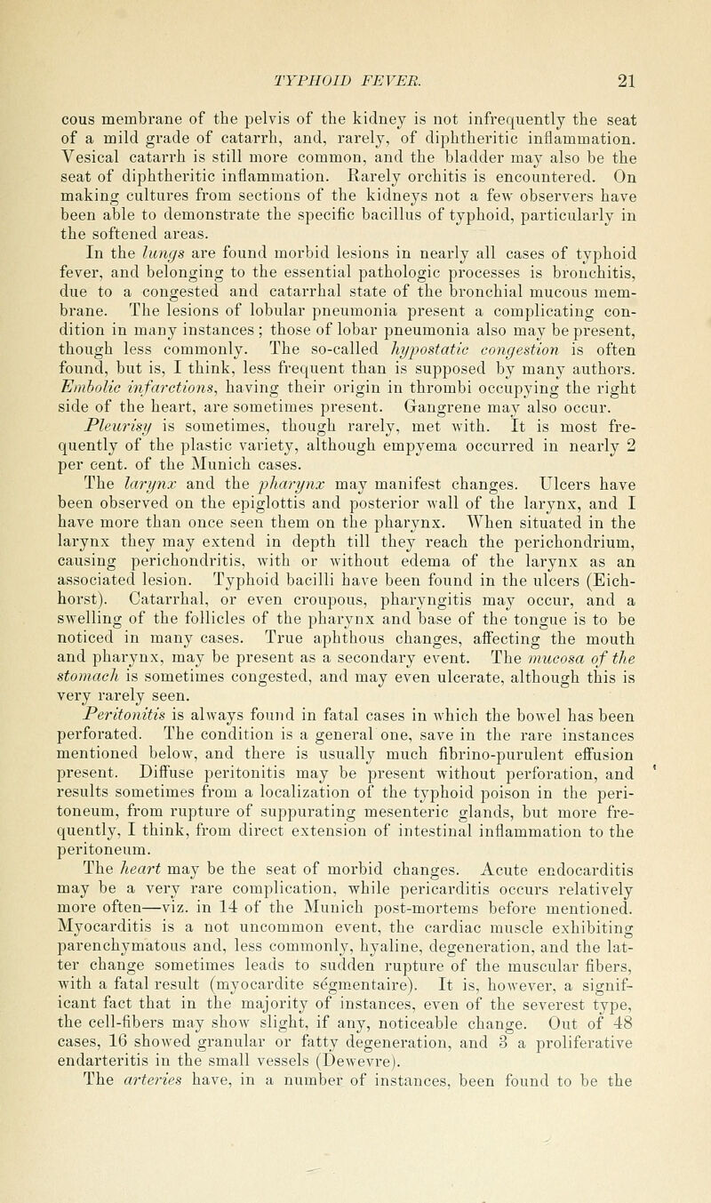 cous membrane of the pelvis of the kidney is not infrequently the seat of a mild grade of catarrh, and, rarely, of diphtheritic inflammation. Vesical catarrh is still more common, and the bladder may also be the seat of diphtheritic inflammation. Rarely orchitis is encountered. On making cultures from sections of the kidneys not a few observers have been able to demonstrate the specific bacillus of typhoid, particularly in the softened areas. In the lungs are found morbid lesions in nearly all cases of typhoid fever, and belonging to the essential pathologic processes is bronchitis, due to a congested and catarrhal state of the bronchial mucous mem- brane. The lesions of lobular pneumonia present a complicating con- dition in many instances ; those of lobar pneumonia also may be present, though less commonly. The so-called hypostatic congestion is often found, but is, I think, less frequent than is supposed by many authors. Embolic infarctions, having their origin in thrombi occupying the right side of the heart, are sometimes present. Gangrene may also occur. Pleurisy is sometimes, though rarely, met with. It is most fre- quently of the plastic variety, although empyema occurred in nearly 2 per cent, of the Munich cases. The larynx and the pharynx may manifest changes. Ulcers have been observed on the epiglottis and posterior wall of the larynx, and I have more than once seen them on the pharynx. When situated in the larynx they may extend in depth till they reach the perichondrium, causing perichondritis, with or without edema of the larynx as an associated lesion. Typhoid bacilli have been found in the ulcers (Eich- horst). Catarrhal, or even croupous, pharyngitis may occur, and a swelling of the follicles of the pharynx and base of the tongue is to be noticed in many cases. True aphthous changes, affecting the mouth and pharynx, may be present as a secondary event. The mucosa of the stomach is sometimes congested, and may even ulcerate, although this is very rarely seen. Peritonitis is always found in fatal cases in which the bowel has been perforated. The condition is a generalone, save in the rare instances mentioned below, and there is usually much fibrino-purulent efiusion present. Diffuse peritonitis may be present without perforation, and results sometimes from a localization of the typhoid poison in the peri- toneum, from rupture of suppurating mesenteric glands, but more fre- quently, I think, from direct extension of intestinal inflammation to the peritoneum. The heart may be the seat of morbid changes. Acute endocarditis may be a very rare complication, while pericarditis occurs relatively more often—viz. in 14 of the Munich post-mortems before mentioned. Myocarditis is a not uncommon event, the cardiac muscle exhibiting parenchymatous and, less commonly, hyaline, degeneration, and the lat- ter change sometimes leads to sudden rupture of the muscular fibers, with a fatal result (myocardite s^gm.entaire). It is, however, a signif- icant fact that in the majority of instances, even of the severest type, the cell-fibers may show slight, if any, noticeable change. Out of 48 cases, 16 showed granular or fatty degeneration, and 3 a proliferative endarteritis in the small vessels (Dewevre). The arteries have, in a number of instances, been found to be the
