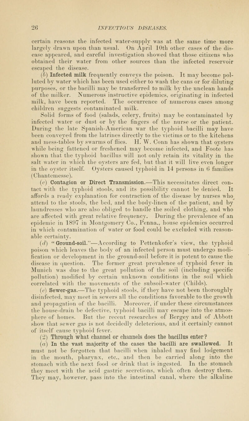 certain reasons the infected water-supply Mas at the same time more largely drawn upon than usual. On April 10th other cases of the dis- ease appeared, and careful investigation showed that those citizens who obtained their water from other sources than the infected reservoir escaped the disease. (6) Infected milk frequently conveys the poison. It may become pol- luted by water which has been used either to Avash the cans or for diluting purposes, or the bacilli may be transferred to milk by the unclean hands of the milker. Numerous instructive epidemics, originating in infected milk, have been reported. The occurrence of numerous cases among children sug-o-ests cc)ntaminated milk. Solid forms of food (salads, celery, fruits) may be contaminated by infected water or dust or by the fingers of the nurse or the patient. During the late Spanish-American war the typhoid bacilli may have been conveyed from the latrines directly to the victims or to the kitchens and mess-tables by sAvarms of flies. H. W. Conn has shown that oysters while being fattened or freshened may become infected, and Foote has shown that the typhoid bacillus will not only retain its vitality in the salt water in which the oysters are fed, but that it will live even longer in the oyster itself. Oysters caused typhoid in 14 persons in 6 families (Chantemesse). {c) Contagion or Direct Transmission.—This necessitates direct con- tact with the typhoid stools, and its possibility cannot be denied. It affords a ready explanation for contraction of the disease by nurses who^ attend to the stools, the bed, and the body-linen of the patient, and by laundresses who are also obliged to handle the soiled clothing, and who are affected with great relative frequency. During the prevalence of an epidemic in 1897 in Montgomery Co., Penna., house epidemics occurred in which contamination of water or food could be excluded with reason- able certainty. [d)  Ground-soil.—According to Pettenkofer's view, the typhoid poison which leaves the body of an infected person must undergo modi- fication or development in the ground-soil before it is potent to cause the disease in question. The former great prevalence of typhoid fever in Munich was due to the great pollution of the soil (including specific pollution) modified by certain unknown conditions in the soil which correlated with the movements of the subsoil-water (Childs). {e) Sewer-gas.—The typhoid stools, if they have not been thoroughly disinfected, may meet in sewers all the conditions favorable to the growth and propagation of the bacilli. Moreover, if under these circumstances the house-drain be defective, typhoid bacilli may escape into the atmos- phere of homes. But the recent researches of Bergey and of Abbott show that sewer gas is not decidedly deleterious, and it certainly cannot of itself cause typhoid fever. (2) Through what channel or channels does the bacillus enter? (a) In the vast majority of the cases the bacilli are swallowed. It must not be forgotten that bacilli Avhen inhaled may find lodgement in the mouth, pharynx, etc., and then be carried along into the stomach with the next food or drink that is ingested. In the stomach they meet with the acid gastric secretions, which often destroy them. They may, however, pass into the intestinal canal, where the alkaline