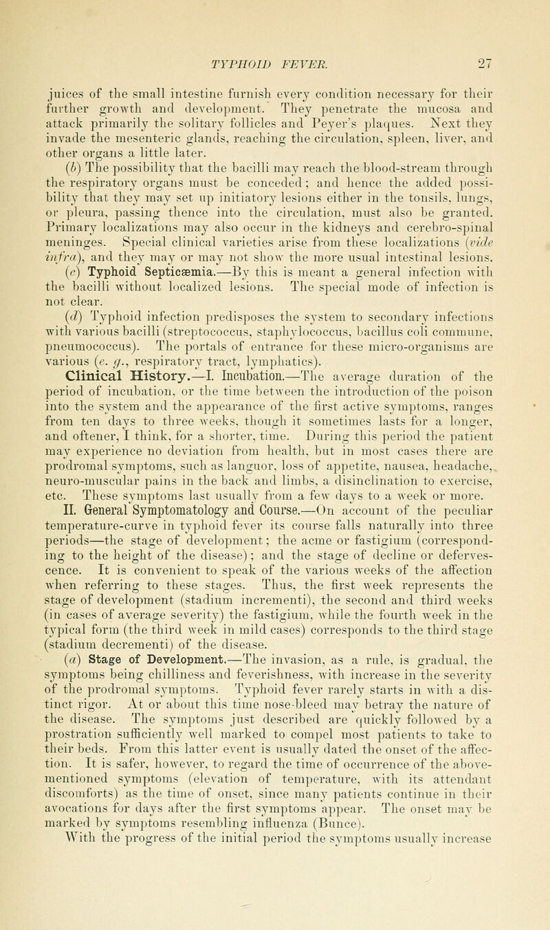 juices of the small intestine furnish every condition necessary for their further growth and development. They penetrate the mucosa and attack primarily the solitary follicles and Peyer's plaques. Next they invade the mesenteric glands, reaching the circulation, spleen, liver, and other organs a little later. (h) The possibility that the bacilli may reach the blood-stream through the respiratory organs must be conceded ; and hence the added possi- bility that they may set up initiatory lesions either in the tonsils, lungs, or pleura, passing thence into the circulation, must also be granted. Primary localizations may also occur in the kidneys and cerebro-spinal meninges. Special clinical varieties arise from these localizations {vide iiifra), and they may or may not show the more usual intestinal lesions. (c) Typhoid Septicaemia.—By this is meant a general infection Avith the bacilli without localized lesions. The special mode of infection is not clear. (d) Typhoid infection predisposes the system to secondary infections with various bacilli (streptococcus, staphylococcus, bacillus coli commune, pneumococcus). The portals of entrance for these micro-organisms are various (e. g., respiratory tract, lymphatics). Clinical History.—I. Incubation.—The average duration of the period of incubation, or the time between the introduction of the poison into the system and the appearance of the first active symptoms, ranges from ten days to three weeks, though it sometimes lasts for a longer, and oftener, I think, for a shorter, time. During this period the patient may experience no deviation from health, but in most cases there are prodromal symptoms, such as languor, loss of appetite, nausea, headache, neuro-muscular pains in the back and limbs, a disinclination to exercise, etc. These symptoms last usually from a few days to a Aveek or more. II. General Symptomatology and Course.—On account of the peculiar temperature-curve in typhoid fever its course falls naturally into three periods—the stage of development; the acme or fastigium (correspond- ing to the height of the disease); and the stage of decline or deferves- cence. It is convenient to speak of the various weeks of the affection when referring to these stages. Thus, the first week represents the stage of development (stadium incrementi), the second and third weeks (in cases of average severity) the fastigium, while the fourth week in the typical form (the third week in mild cases) corresponds to the third stage (stadium decrementi) of the disease. (a) Stage of Development.—The invasion, as a rule, is gradual, the symptoms being chilliness and feverishness, with increase in the severity of the prodromal S3-mptoms. Typhoid fever rarely starts in Avith a dis- tinct rigor. At or about this time nose-bleed may betray the nature of the disease. The symptoms just described are quickly folloAved by a prostration sufficiently Avell marked to compel most patients to take to their beds. From this latter event is usually dated the onset of the affec- tion. It is safer, hoAvever, to regard the time of occurrence of the aboA'e- mentioned symptoms (elevation of temperature, Avith its attendant discomforts) as the time of onset, since many patients continue in their avocations for days after the first symptoms appear. The onset may be marked by symptoms resembling influenza (Bunce). With the progress of the initial period the symptoms usually increase