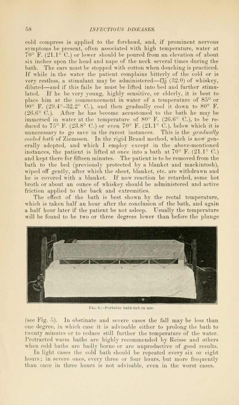 cold compress is applied to the forehead, and, if prominent nervous symptoms be present, often associated with high temperature, water at 70° F. (21.1° C.) or lower should be poured from an elevation of about six inches upon the head and nape of the neck several times during the bath. The ears must be stopped with cotton when douching is practiced. If while in the water the patient complains bitterly of the cold or is very restless, a stimulant may be administered—f5J (32.0) of whiskey, diluted—and if this fails he must be lifted into bed and further stimu- lated. If he be very 3'oung, highly sensitive, or elderly, it is best to place him at the commencement in water of a temperature of 85° or 90° F. (29.4°-32.2° C), and then gradually cool it down to 80° F. (26.6° C). After he has become accustomed to the bath he may be immersed in water at the temperature of 80° F. (2G.6° C), to be re- duced to 75° F. (23.8° C.) or even 70° F. (21.1° C), below which it is unnecessary to go save in the rarest instances. This is the gradiially cooled hath of Ziemssen. In the rigid Brand method, which is now gen- erally adopted, and which I employ except in the above-mentioned instances, the patient is lifted at once into a bath at 70° F. (21.1° C.) and kept there for fifteen minutes. The patient is to be removed from the bath to the bed (previously protected by a blanket and mackintosh), wiped oif gently, after which the sheet, blanket, etc. are withdrawn and he is covered with a blanket. If now reaction be retarded, some hot broth or about an ounce of whiskey should be administered and active friction applied to the back and extremities. The effect of the bath is best shown by the rectal temperature, which is taken half an hour after the conclusion of the bath, and again a half hour later if the patient be not asleep. Usually the temperature will be found to be two or three degrees lower than before the plunge Fig. (>.—Portable bath-tub in use. (see Fig. 5). In obstinate and severe cases the fall may be less than one degree, in Avhich case it is advisable either to prolong the bath to twenty minutes or to reduce still further the temperature of the water. l*rotracted warm baths are highly recommended by Reisse and others when cold baths are badly borne or are unproductive of good results. In light cases the cold bath should be repeated every six or eight hours; in severe ones, every three or four hours, but more frequently than once in three hours is not advisable, even in the worst cases.