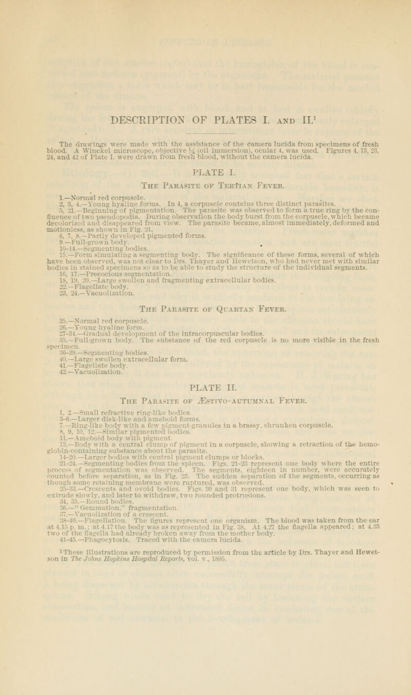 tie drawings were made ■with the assistance of the camera lucida from specimens of fi-esh blood. A Winckel microscope, objective \i (oil immersion), ocular 4, was used. Figures 4, 13, 2.3. The lod. 24, and 42 of Plate I. were drawn from fresh blood, without the camera lucida PLATE I. The Par.\site of TerIian Fever. 1.—Normal red corpuscle. 2, 3, 4.—Young hyaline forms. In 4, a corpuscle contains three distinct parasites. •5, 21.—Beginning of piisrmentation. The parasite was observed to form a true ring by the con- fluence of two pseudopodia. During observation the body burst from the corpuscle, which became decolorized and disappeared from view. The parasite became, almost immediately, deformed and motionless, as shown in Fig. 21. 6, 7, S.—Partly developed pigmented forms. 9.—Full-grown body. 10-14.—Seginenting bodies. 1.5.—Form simulating a segmenting body. The significance of these forms, several of which have been observed, was not clear to Drs. Thayer and Hewetson, who had never met with similar bodies in stained specimens so as to be able to study the structure of the individual segments. 16, 17.—Precocious segmentation. 18, 19, 20.—Large swollen and fragmenting extracellular bodies. 22.—Flagellate oody. 23, 24.—Vacuolization. The Parasite of Quartan Fever. i5.—Normal red corpuscle. 26.—Young hyaline form. 27-34.—Gradual development of the intracorpuscular bodies. .3.1.—Full-grown body. The substance of the red corpuscle is no more visible in the fresh specimen. 36-39.—Segmenting bodies. 40.—Large swollen extracellular form. 41.—Flagellate body. 42.—Vacuolization. PLATE IL The PAR.iSITE OF ^ESTrVO-AUTUMXAL Ff.ver. 1, 2.—>!mall refractive ring-like bodies. ;^-6.—Larger disk-like and ameboid forms. 7.—Ring-like body with a few pigment-granules in a brassy, shrunken corpuscle. 8, 9, 10. l2.—.Similar pigmented bodies. 11.—-Ameboid body with pigment. 13.—Body with a central clump of pigment in a corpuscle, showing a retraction of the hemo- globin-containing substance about the parasite. 14-20.—Larger bodies with central pigment clumps or blocks. 21-24.—Segmentin? bodies from the spleen. Figs. 21-23 represent one body where the entire proce.-s of segmentation wa.s observed. The segments, eighteen in number, were accurately counted before separation, as in Fig. 23. The sudden separation of the segments, occurring as thoueh some retaining membrane were ruptured, was observed. 2.>-3.3.—Crescents and ovoid bodies. Fisrs. 30 and 31 represent one body, which was seen to extrude slowly, and later to withdraw, two rounded protrusions. 34, 35.—Hound bodies. .>6.— Gemmation. fragmentation. 37.—Vacuolization of a crescent. 38-40.—Flagellation. The figures represent one organism. The blood was taken from the ear at 4.15 p. m.; at 4.17 the body was as represented in Fig. :>. At 4.27 the flagella appeared; at 4.33 two of the flagella had already broken away from the mother body. 41-45.—Phagocytosis. Traced with the camera lucida. 1 These illustrations are reproduced by permission from the article by Drs. Thayer and Hewet- son in The Johns Hopkins Hospital Reports, vol. v., 1895.