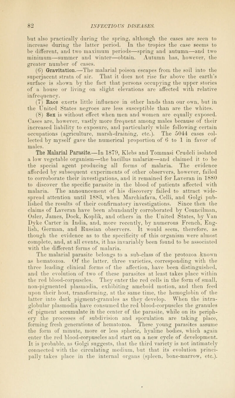 but also practically during the spring, although the cases are seen to increase during the latter period. In the tropics the case seems to be different, and tAvo maximum periods—spring and autumn—and two minimum—summer and winter—obtain. Autumn has, however, the greater number of cases. (6) Gravitation.—The malarial poison escapes from the soil into the superjacent strata of air. That it does not rise far above the earth's surface is shown by the fact that persons occupying the upper stories of a house or living on slight elevations are affected with relative infrequency. (7) Race exerts little influence in other lands than our own, but in the United States negroes are less susceptible than are the whites. (8) Sex is without effect when men and women are equally exposed. Cases are, however, vastly more frequent among males because of their increased liability to exposure, and particularly while following certain occupations (agriculture, marsh-draining, etc.). The 5044 cases col- lected by myself gave the numerical proportion of 6 to 1 in favor of males. The Malarial Parasite.—In 1879, Klebs and Tommasi Crudeli isolated a low vegetable organism—the bacillus malariae—and claimed it to be the special agent producing all forms of malaria. The evidence afforded by subsequent experiments of other observers, however, failed to corroborate their investigations, and it remained for Laveran in 1880 to discover the specific parasite in the blood of patients affected with malaria. The announcement of his discovery failed to attract wide- spread attention until 1883, when Marchiafava, Celli, and Golgi pub- lished the results of their confirmatory investigations. Since then the claims of Laveran have been abundantly corroborated by Councilman, Osier, James, Dock, Koplik, and others in the United States, by A'an Dyke Carter in India, and, more recently, by numerous French, Eng- lish, German, and Russian observers. It would seem, therefore, as though the evidence as to the specificity of this organism were almost complete, and, at all events, it has invariably been found to be associated with the different forms of malaria. The malarial parasite belongs to a sub-class of the protozoa known as hematozoa. Of tbe latter, three varieties, corresponding with the three leading clinical forms of the affection, have been distinguished, and the evolution of two of these parasites at least takes place within the red blood-corpuscles. They enter the red cells in the form of small, non-pigmented plasmodia, exhibiting ameboid motion, and then feed upon their host, transforming, at the same time, the hemoglobin of the latter into dark pigment-granules as they develop. When the intra- globular plasmodia have consumed the red blood-corpuscles the granules of pigment accumulate in the center of the parasite, while on its periph- ery the processes of subdivision and sporulation are taking place, forming fresh generations of hematozoa. These young parasites assume the form of minute, more or less spheric, hyaline bodies, which again enter the red blood-corpuscles and start on a new cycle of development. It is probable, as Golgi suggests, that the third variety is not intimately connected with the circulating medium, but that its evolution princi- pally takes place in the internal organs (spleen, bone-marrow, etc.).