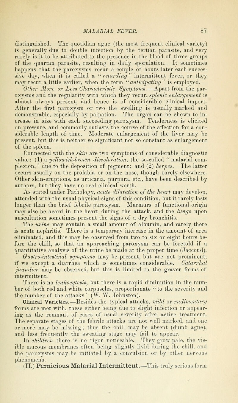 distinguished. The quotidian ague (the most frequent clinical variety) is generally due to double infection by the tertian parasite, and very rarely is it to be attributed to the presence in the blood of three groups of the quartan parasite, resulting in daily sporulation. It sometimes happens that the paroxysms recur a couple of hours later each succes- sive day, when it is called a  retarding  intermittent fever, or they may recur a little earlier, when the term '■'■anticipating'' is employed. Other More or Less Characteristic Symptoms.—Apart from the par- oxysms and the regularity with which they recur, splenic enlargement is almost always present, and hence is of considerable clinical import. After the first paroxysm or two the swelling is usually marked and demonstrable, especially by palpation. The organ can be shown to in- crease in size with each succeeding paroxysm. Tenderness is elicited on pressure, and commonly outlasts the course of the affection for a con- siderable length of time. Moderate enlargement of the liver may be present, but this is neither so significant nor so constant as enlargement of the spleen. Connected with the skin are two symptoms of considerable diagnostic value: (1) ^yellowish-brown discoloration., the so-called malarial com- plexion, due to the deposition of pigment; and (2) herpes. The latter occurs usually on the prolabia or on the nose, though rarely elsewhere. Other skin-eruptions, as urticaria, purpura, etc., have been described by authors, but they have no real clinical worth. As stated under Pathology, acute dilatation of the heart may develop, attended with the usual physical signs of this condition, but it rarely lasts longer than the brief febrile paroxysm. Murmurs of functional origin may also be heard in the heart during the attack, and the lungs upon auscultation sometimes present the signs of a dry bronchitis. The urine may contain a small amount of albumin, and rarely there is acute nephritis. There is a temporary increase in the amount of urea eliminated, and this may be observed from two to six or eight hours be- fore the chill, so that an approaching paroxysm can be foretold if a quantitative analysis of the urine be made at the proper time (Jaccoud). G-astro-intestinal symptoms may be present, but are not prominent, if we except a diarrhea which is sometimes considerable. Catarrhal jaundice may be observed, but this is limited to the graver forms of intermittent. There is no leukocytosis., but there is a rapid diminution in the num- ber of both red and white corpuscles, proportionate to the severity and the number of the attacks (W. W. Johnston). Clinical Varieties.—Besides the typical attacks, mild or rudimentary forms are met with, these either being due to slight infection or appear- ing as the remnant of cases of usual severity after active treatment. The separate stages of the febrile attacks are not well marked, and one or more may be missing; thus the chill may be absent (dumb ague), and less frequently the sweating stage may fail to appear. In children there is no rigor noticeable. They grow pale, the vis- ible mucous membranes often being slightly livid during the chill, and the paroxysms may be initiated by a convulsion or by other nervous phenomena. (11.) Pernicious Malarial Intermittent.—This truly serious form