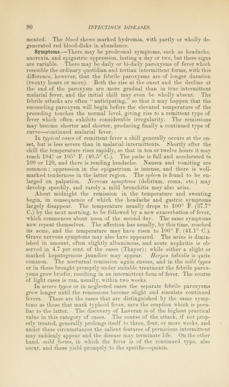 merited. The Mood shows marked hydremia, with partly or wholly de- generated red blood-disks in abundance. Symptoms.—There may be prodromal symptoms, such as headache, anorexia, and epigastric oppression, lasting a day or two, but these signs are variable. There may be daily or bi-daily paroxysms of fever which resemble the ordinary quotidian and tertian intermittent forms, with this difference, however, that the febrile paroxysms are of longer duration (twenty hours or more). Both the rise at the onset and the decline at the end of the paroxysm are more gradual than in true intermittent malarial fever, and the initial chill may even be wholly absent. The febrile attacks are often 'anticipating, so that it may happen that the succeeding paroxysm -will begin before the elevated temperature of the preceding touches the normal level, giving rise to a remittent type of fever which often exhibits considerable irregularity. The remissions may become shorter and shorter, producing finally a continued type of curve—continued malarial fever. In typical cases of remittent fever a chill generally occurs at the on- set, but is less severe than in malarial intermittents. Shortly after the chill the temperature rises rapidly, so that in ten or twelve hours it may reach 104° or 105° F. (40.5° C). The puhe is full and accelerated to 100 or 120. and there is rending headache. Nausea and vomiting are common : oppression in the epigastrium is intense, and there is well- marked tenderness in the latter region. The spleen is found to be en- larged on palpation. Ji^ervous symptoms (delirium, coma, etc.) may develop speedily, and rarely a mild bronchitis may also arise. About midnight the remission in the temperature and sweating begin, in consequence of which the headache and gastric symptoms largely disappear. The temperature usually drops to 100° F. (37.7° C.) by the next morning, to be followed by a new exacerbation of fever, which commences about noon of the second day. The same symptoms now repeat themselves. The affection has usually, by this time, reached its acme, and the temperature may have risen to 10(3° F. (41.1° C). Grave nervous symptoms may also have appeared. The urine is dimin- ished in amount, often slightly albuminous, and acute nephritis is ob- served in 4.7 per cent, of the cases (Thayer); while either a slight or marked hepatogenous jaundice may appear. Herpes lahialis is quite common. The nocturnal remission again ensues, and in the mild types or in those brought promptly under suitable treatment the febrile parox- ysms grow briefer, resulting in an intermittent form of fever. The course of light cases is run. usually, within two weeks. In severe types or in neglected cases the separate febrile paroxysms grow longer until the remissions become slight and simulate continued fevers. These are the cases that are distinguished by the same symp- toms as those that mark typhoid fever, save the eruption which is pecu- liar to the latter. The discovery of Laveran is of the highest practical value in this category of cases. The course of the attack, if not prop- erlv treated, generally prolongs itself to three, four, or more weeks, and under these circumstances the salient features of pernicious intermittent may suddenly appear and the disease may terminate life. On the other hand, mild forms, in which the fever is of the continued type, also occur, and these yield promptly to the specific—quinin.