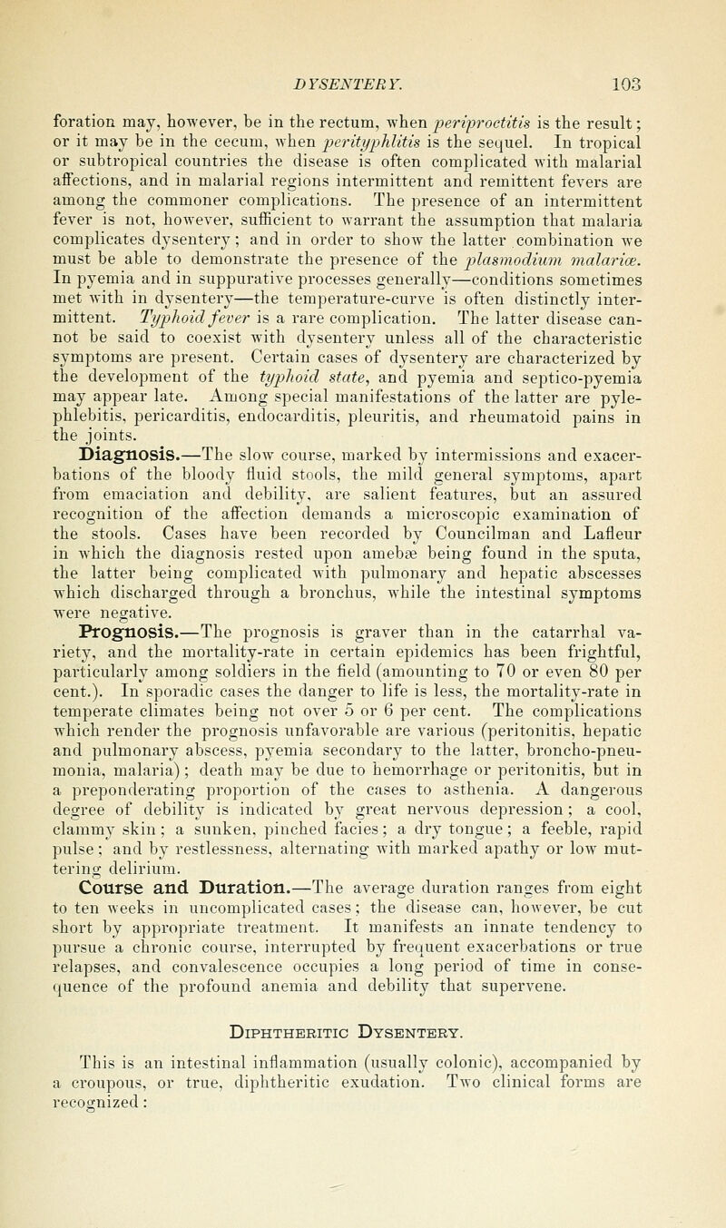 foration may, however, be in the rectum, when periproctitis is the result; or it may be in the cecum, when perityphlitis is the sequel. In tropical or subtropical countries the disease is often complicated with malarial affections, and in malarial regions intermittent and remittent fevers are among the commoner complications. The presence of an intermittent fever is not, however, sufficient to warrant the assumption that malaria complicates dysentery; and in order to show the latter combination we must be able to demonstrate the presence of the p)lasmodium malarice. In pyemia and in suppurative processes generally—conditions sometimes met with in dysentery—the temperature-curve is often distinctly inter- mittent. Typhoid fever is a rare complication. The latter disease can- not be said to coexist with dysentery unless all of the characteristic symptoms are present. Certain cases of dysentery are characterized by the development of the typhoid state., and pyemia and septico-pyemia may appear late. Among special manifestations of the latter are pyle- phlebitis, pericarditis, endocarditis, pleuritis, and rheumatoid pains in the joints. Diagnosis.—The slow course, marked by intermissions and exacer- bations of the bloody fluid stools, the mild general symptoms, apart from emaciation and debility, are salient features, but an assured recognition of the affection demands a microscopic examination of the stools. Cases have been recorded by Councilman and Lafleur in which the diagnosis rested upon amebae being found in the sputa, the latter being complicated Avith pulmonary and hepatic abscesses which discharged through a bronchus, w^hile the intestinal symptoms were negative. Prognosis.—The prognosis is graver than in the catarrhal va- riety, and the mortality-rate in certain epidemics has been frightful, particularly among soldiers in the field (amounting to 70 or even 80 per cent.). In sporadic cases the danger to life is less, the mortality-rate in temperate climates being not over 5 or 6 per cent. The complications which render the prognosis unfavorable are various (peritonitis, hepatic and pulmonary abscess, pyemia secondary to the latter, broncho-pneu- monia, malaria); death may be due to hemorrhage or peritonitis, but in a preponderating proportion of the cases to asthenia. A dangerous degree of debility is indicated by great nervous depression; a cool, clammy skin ; a sunken, pinched facies; a dry tongue; a feeble, rapid pulse; and by restlessness, alternating with marked apathy or low mut- tering delirium. Course and Duration.—The average duration ranges from eight to ten weeks in uncomplicated cases; the disease can, however, be cut short by appropriate treatment. It manifests an innate tendency to pursue a chronic course, interrupted by frequent exacerbations or true relapses, and convalescence occupies a long period of time in conse- quence of the profound anemia and debility that supervene. Diphtheritic Dysentery. This is an intestinal inflammation (usually colonic), accompanied by a croupous, or true, diphtheritic exudation. Two clinical forms are recognized: