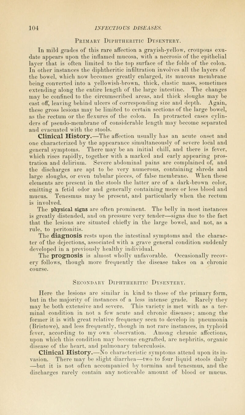 Primary Diphtheritic Dysentery, Tn mild grades of this rare aifection a grayish-yellow, croupous exu- date appears upon the inflamed mucosa, with a necrosis of the epithelial layer that is often limited to the top surface of the folds of the colon. In other instances the diphtheritic infiltration involves all the layers of the bowel, which now becomes greatly enlarged, its mucous membrane being converted into a yellowish-brown, thick, elastic mass, sometimes extendino; alono; the entire length of the large intestine. The changes may be confined to the circumscribed areas, and thick sloughs may be cast oif, leaving behind ulcers of corresponding size and depth. Again, these gross lesions may be limited to certain sections of the large bowel, as the rectum or the flexures of the colon. In protracted cases cylin- ders of pseudo-membrane of considerable length may become separated and evacuated with the stools. Clinical History.—The aifection usually has an acute onset and one characterized by the appearance simultaneously of severe local and general symptoms. There may be an initial chill, and there is fever, which rises rapidly, together with a marked and early appearing pros- tration and delirium. Severe abdominal pains are complained of, and the discharges are apt to be very numerous, containing shreds and large sloughs, or even tubular pieces, of false membrane. When these elements are present in the stools the latter are of a dark-brown color, emitting a fetid odor and generally containing more or less blood and mucus. Tenesmus may be present, and particularly when the rectum is involved. The physical signs are often prominent. The belly in most instances is greatly distended, and on pressure very tender—signs due to the fact that the lesions are situated chiefly in the large bowel, and not, as a rule, to peritonitis. The diagnosis rests upon the intestinal symptoms and the charac- ter of the dejections, associated with a grave general condition suddenly developed in a previously healthy individual. The prognosis is almost wholly unfavorable. Occasionally recov- ery follows, though more frequently the disease takes on a chronic course. Secondary Diphtheritic Dysentery. Here the lesions are similar in kind to those of the primary form, but in the majority of instances of a less intense grade. Rarely they may be both extensive and severe. This variety is met with as a ter- minal condition in not a few acute and chronic diseases; among the former it is with great relative frequency seen to develop in pneumonia (Bristowe), and less frequently, though in not rare instances, in typhoid fever, according to my own observation. Among chronic affections, upon which this condition may become engrafted, are nephritis, organic disease of the heart, and pulmonary tuberculosis. Clinical History.—No characteristic symptoms attend upon its in- vasion. There may be slight diarrhea—two to four liquid stools daily —but it is not often accompanied by tormina and tenesmus, and the discharges rarely contain any noticeable amount of blood or mucus.