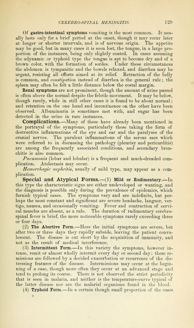 Of gastro-intestinal symptoms vomiting is the most common. It usu- ally lasts only for a brief period at the onset, though it may recur later at longer or shorter intervals, and is of nervous origin. The appetite may be good, but in many cases it is soon lost, the tongue, in a large pro- portion of the instances, being only slightly coated. In cases assuming the adynamic or typhoid' type the tongue is apt to become dry and of a brown color, with the formation of sordes. Under these circumstances the abdomen is tympanitic and the bowels relaxed, and diarrhea may be urgent, resisting all efforts aimed at its relief. Retraction of the belly is common, and constipation instead of diarrhea is the general rule; the spleen may often be felt a little distance below the costal margin. Renal symptoms are not prominent, though the amount of urine passed is often above the normal despite the febrile movement. It may be below, though rarely, while in still other cases it is found to be about normal; and retention on the one hand and incontinence on the other have been observed. Albuminuria is sometimes met with, and sugar has been detected in the urine in rare instances. Complications.—Many of these have already been mentioned in the portrayal of the symptoms, particularly those taking the form of destructive inflammations of the eye and ear and the paralyses of the cranial nerves. The purulent inflammations of the serous sacs which were referred to in discussing the pathology (pleurisy and pericarditis) are among the frequently associated conditions, and secondary bron- chitis is also common. Pneumonia (lobar and lobular) is a frequent and much-dreaded com- plication. Atelectasis may occur. Hemorrhagic nephritis, usually of mild type, may appear as a com- plication. Special and Atypical Forms.—(1) Mild or Rudimentary.—In this type the characteristic signs are either undeveloped or wanting, and the diagnosis is possible only during the prevalence of epidemics, which furnish typical cases. The symptoms vary and are indefinite, but per- haps the most constant and significant are severe headache, languor, ver- tigo, nausea, and occasionally vomiting. Fever and contraction of cervi- cal muscles are absent, as a rule. The duration of rudimentary cerebro- spinal fever is brief, the more noticeable symptoms rarely exceeding three or four days. (2) The Abortive Form.—Here the initial symptoms are severe, but after two or three days they rapidly subside, leaving the patient conva- lescent. The disease is cut short by the acquisition of immunity, and not as the result of medical interference. (3) Intermittent Form.—In this variety the symptoms, however in- tense, remit or almost wholly intermit every day or second day; these re- missions are followed by a decided exacerbation or recurrence of the dis- tressing features of the disease. Intermissions may occur at the begin- ning of a case, though more often they occur at an advanced stage and tend to prolong its course. There is not observed the strict periodicity that is seen in malaria, and neither is the temperature-curve typical of the latter disease nor are the malarial organisms found in the blood. (4) Typhoid Form.—In a certain though small proportion of the cases