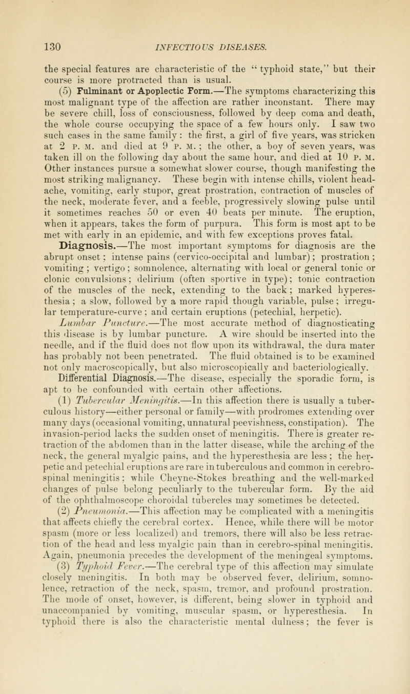 the special features are characteristic of the  typhoid state, but their course is more protracted than is usual. (5) Fulminant or Apoplectic Form.—The symptoms characterizing this most malignant type of the affection are rather inconstant. There may be severe chill, loss of consciousness, followed by deep coma and death, the whole course occupying the space of a few hours only. I saw two such cases in the same family : the first, a girl of five years, was stricken at 2 p. M. and died at 9 p. m. ; the other, a boy of seven years, was taken ill on the following day about the same hour, and died at 10 p. m. Other instances pursue a somewhat slower course, though manifesting the most striking malignancy. These begin with intense chills, violent head- ache, vomiting, early stupor, great prostration, contraction of muscles of the neck, moderate fever, and a feeble, progressively slowing pulse until it sometimes reaches 50 or even 40 beats per minute. The eruption, when it appears, takes the form of purpura. This form is most apt to be met with early in an epidemic, and with few exceptions proves fatal. Diagnosis.—The most important symptoms for diagnosis are the abrupt onset; intense pains (cervico-occipital and lumbar); prostration ; vomiting ; vertigo ; somnolence, alternating with local or general tonic or clonic convulsions; delirium (often sportive in type); tonic contraction of the muscles of the neck, extending to the back ; marked hyperes- thesia ; a slow, followed by a more rapid though variable, pulse; irregu- lar temperature-curve; and certain eruptions (petechial, herpetic). Lumbar Puncture.—The most accurate method of diagnosticating this disease is by lumbar puncture. A wire should be inserted into the needle, and if the fluid does not flow upon its withdrawal, the dura mater has probably not been penetrated. The fluid obtained is to be examined not only macroscopically, but also microscopically and bacteriologically. Differential Diagnosis.—The disease, especially the sporadic form, is apt to be confounded with certain other affections. (1) Tubercular Meningitis.—In this affection there is usually a tuber- culous history—either personal or family—with prodromes extending over many days (occasional vomiting, unnatural peevishness, constipation). The invasion-period lacks the sudden onset of meningitis. There is greater re- traction of the abdomen than in the latter disease, while the arching of the neck, the general myalgic pains, and the hyperesthesia are less; the her- petic and petechial eruptions are rare in tuberculous and common in cerebro- spinal meningitis; while Cheyne-Stokes breathing and the well-marked changes of pulse belong peculiarly to the tubercular form. By the aid of the ophthalmoscope choroidal tubercles may sometimes be detected. (2) Pneumonia.—This affection may be complicated with a meningitis that affects chiefly the cerebral cortex. Hence, while there will be motor spasm (more or less localized) and tremors, there will also be less retrac- tion of the head and less myalgic pain than in cerebro-spinal meningitis. Again, pneumonia precedes the development of the meningeal symptoms. (3) Typhoid Fever.—The cerebral type of this affection may simulate closely meningitis. In both may be observed fever, delirium, somno- lence, retraction of the neck, spasm, tremor, and profound prostration. The mode of onset, however, is different, being slower in typhoid and unaccompanied by vomiting, muscular spasm, or hyperesthesia. In typhoid there is also the characteristic mental dulness; the fever is