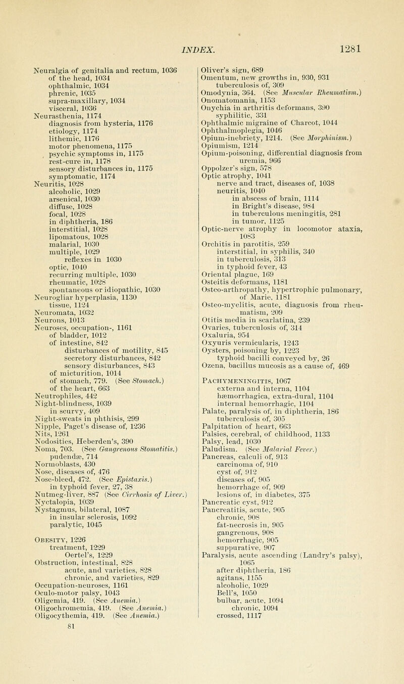 Neuralgia of genitalia and rectum, 1036 of the head, 1034 ophthalmic, 1034 phrenic, 1035 supra-maxillary, 1034 visceral, 1036 Neurasthenia, 1174 diagnosis from hysteria, 1176 etiology, 1174 lithemic, 1176 motor phenomena, 1175 psychic symptoms in, 1175 rest-cure in, 1178 sensory disturbances in, 1175 symptomatic, 1174 Neuritis, 1028 alcoholic, 1029 arsenical, 1030 diffuse, 1028 focal, 1028 in diphtheria, 186 interstitial, 1028 lipomatous, 1028 malarial, 1030 multiple, 1029 reflexes in 1030 optic, 1040 recurring multiple, 1030 rheumatic, 1028 spontaneous or idiopathic, 1030 Neurogliar hyperplasia, 1130 tissue, 1124 Neuromata, 1032 Neurons, 1013 Neuroses, occupation-, 1161 of bladder, 1012 of intestine, 842 disturbances of motility, 845 secretory disturbances, 842 sensory disturbances, 843 of micturition, 1014 of stomach, 779. (See Stomach.) of the heart, 663 Neutrophiles, 442 Night-blindness, 1039 in scurvy, 409 Night-sweats in phthisis, 299 Nipple, Paget's disease of, 1236 Nits, 1261 Nodosities, Heberden's, 390 Noma, 703. (See Gangrenous Stomatitis.) pudendse, 714 Normoblasts, 430 Nose, diseases of, 476 Nose-bleed, 472. (See Epistaxis.) in typhoid fever, 27, 38 Nutmeg-liver, 887 (See Cirrhosis of Liver. Nyctalopia, 1039 Nystagmus, bilateral, 1087 in insular sclerosis, 1092 paralytic, 1045 Obesity, 1226 treatment, 1229 Oertel's, 1229 Obstruction, intestinal, 828 acute, and varieties, 828 chronic, and varieties, 829 Occupation-neuroses, 1161 Oculo-motor palsy, 1043 Oligemia, 419. (See Anemia.) Oligochromemia, 419. (See Anemia.) Oligocythemia, 419. (See Anemia.) 81 Oliver's sign, 689 Omentum, new growths in, 930, 931 tuberculosis of, 309 Omodynia, 364. (See Muscular Rheumatism,.) Onomatomania, 1153 Onychia in arthritis deformans, 390 syphilitic, 331 Ophthalmic migraine of Charcot, 1044 Ophthalmoplegia, 1046 Opium-inebriety, 1214. (See Morphinism.) Opiumism, 1214 Opium-poisoning, differential diagnosis from uremia, 966 Oppolzer's sign, .578 Optic atrophy, 1041 nerve and tract, diseases of, 1038 neuritis, 1040 in abscess of brain, 1114 in Bright's disease, 984 in tuberculous meningitis, 281 in tumor, 1125 Optic-nerve atrophy in locomotor ataxia, 1083 Orchitis in parotitis, 259 interstitial, in syphilis, 340 in tuberculosis, 313 in typhoid fever, 43 Oriental plague, 169 Osteitis deformans, 1181 Osteo-arthropathy, hypertrophic pulmonary, of Marie, il81 Osteo-myelitis, acute, diagnosis from rheu- matism, 209 Otitis media in scarlatina, 239 Ovaries, tuberculosis of, 314 Oxaluria, 954 Oxyuris vermicularis, 1243 Oysters, poisoning by, 1223 typhoid bacilli conveyed by, 26 Ozena, bacillus mucosis as a cause of, 469 Pachymeningitis, 1067 externa and interna, 1104 heemorrhagica, extra-dural, 1104 internal hemorrhagic, 1104 Palate, paralysis of, in diphtheria, 186 tuberculosis of, 305 Palpitation of heart, 663 Palsies, cerebral, of childhood, 1133 Palsy, lead, 1030 Paludism. (See Malarial Fever.) Pancreas, calculi of, 913 carcinoma of, 910 cyst of, 912 diseases of, 905 hemorrhage of, 909 lesions of, in diabetes, 375 Pancreatic cyst, 912 Pancreatitis, acute, 905 chronic, 908 fat-necrosis in, 905 gangrenous, 908 hemorrhagic, 905 suppurative, 907 Paralysis, acute ascending (Landry's palsy), 1065 after diphtheria, 186 agitans, 1155 alcoholic, 1029 Bell's, 1050 bulbar, acute, 1094 chronic, 1094 crossed, 1117