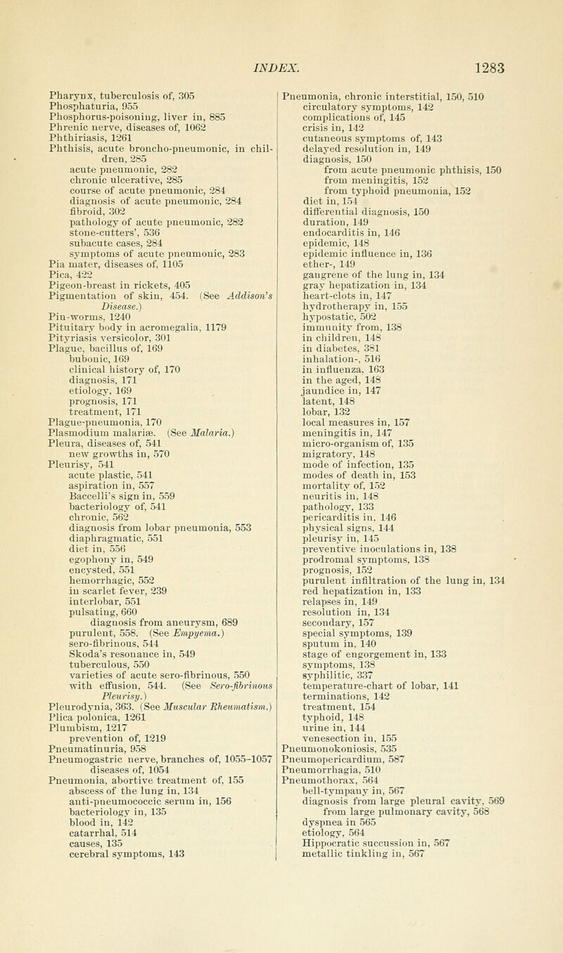 Pharynx, tuberculosis of, 305 Phosphaturia, 955 Phosphorus-poisouiug, liver iu, 885 Phreuic nerve, diseases of, 1062 Phthiriasis, 1261 Phthisis, acute broncho-pneumonic, in chil- dren, 285 acute pneumonic, 282 chronic ulcerative, 285 course of acute pneumonic, 284 diagnosis of acute pneumonic, 284 fibroid, 302 pathology of acute pneumonic, 282 stone-cutters', 536 subacute cases, 284 symptoms of acute pneumonic, 283 Pia mater, diseases of, 1105 Pica, 422 Pigeon-breast in rickets, 405 Pigmentation of skin, 454. (See Addison's Disease.) Pin-worms, 1240 Pituitary body in acromegalia, 1179 Pityriasis versicolor, 301 Plague, bacillus of, 169 bubonic, 169 clinical history of, 170 diagnosis, 171 etiology, 169 prognosis, 171 treatment, 171 Plague-pneumonia, 170 Plasmodium malarite. (See Malaria.) Pleura, diseases of, 541 new gi'owths in, 570 Pleurisy, 541 acute plastic, 541 aspiration in, 557 Baccelli's sign in, 559 bacteriology of, 541 chronic, 562 diagnosis from lobar pneumonia, 553 diaphragmatic, 551 diet in, 556 egophony in, 549 encysted, 551 hemorrhagic, 552 iu scarlet fever, 239 interlobar, 551 pulsating, 660 diagnosis from aneurysm, 689 purulent, 558. (See Empyema.) sero-fibriuous, 544 Skoda's resonance in, 549 tuberculous, 550 varieties of acute sero-fibrinous, 550 with effusion, 544. (See Sero-fibrinous Pleurisy.) Pleurodynia, 363. (See Muscular Rheumatism.) Plica polonica, 1261 Plumbism, 1217 prevention of, 1219 Pneumatinuria, 958 Pueumogastric nerve, branches of, 1055-1057 diseases of, 1054 Pneumonia, abortive treatment of, 155 abscess of the lung in, 134 anti-pneumococcic serum in, 156 bacteriology in, 135 blood in, 142 catarrhal, 514 causes, 135 cerebral symptoms, 143 Pneumonia, chronic interstitial, 150, 510 circulatory symptoms, 142 complications of, 145 crisis in, 142 cutaneous symptoms of, 143 delayed resolution in, 149 diagnosis, 150 from acute pneumonic phthisis, 150 from meningitis, 152 from typhoid pneumonia, 152 diet in, 154 differential diagnosis, 150 duration, 149 endocarditis in, 146 epidemic, 148 epidemic influence in, 136 ether-, 149 gangrene of the lung in, 134 gray hepatization in, 134 heart-clots in, 147 hydrotherapy in, 155 hypostatic, 502 immunity from, 138 in children, 148 in diabetes, 381 inhalation-, 516 in influenza, 163 in the aged, 148 jaundice in, 147 latent, 148 lobar, 132 local measures in, 157 meningitis in, 147 micro-organism of, 135 migratory, 148 mode of infection, 135 modes of death in, 153 mortality of, 152 neuritis in, 148 pathology, 133 pericarditis in, 146 physical signs, 144 pleurisy in, 145 preventive inoculations in, 138 prodromal symptoms, 138 prognosis, 152 purulent infiltration of the lung in, 134 red hepatization in, 133 relapses in, 149 resolution in, 134 secondary, 157 special symptoms, 139 sputum in, 140 stage of engorgement in, 133 symptoms, 138 syphilitic, 337 temperature-chart of lobar, 141 terminations, 142 treatment, 154 typhoid, 148 urine in, 144 venesection in, 155 Pueumonokoniosis, 535 Pneumopericardium, 587 Pneumorrhagia, 510 Pneumothorax, 564 bell-tympany in, 567 diagnosis from large pleural cavity, 569 from large pulmonary cavity, 568 dyspnea in 565 etiology, 564 Hippocratic succussion in, 567 metallic tinkling in, 567