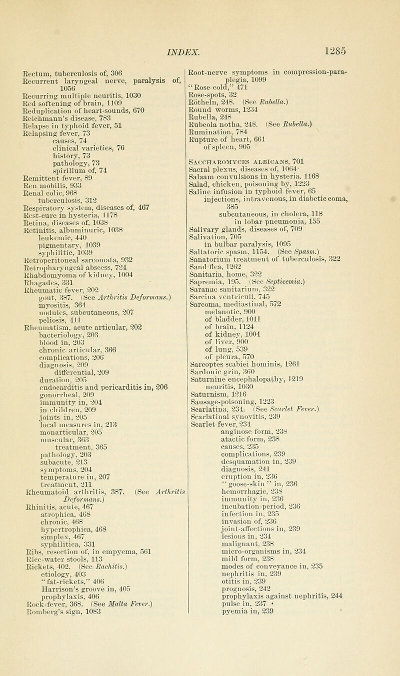 Eectum, tuberculosis of, 306 Eecurrent laryngeal nerve, paralysis of, 1056 Eecurring multiple neuritis, 1030 Eed softening of brain, 1109 Eeduplication of heart-sounds, 670 Eeichmann's disease, 783 Eelapse in typhoid fever, 51 Eelapsing fever, 73 causes, 74 clinical varieties, 76 history, 73 pathology, 73 spirillum of, 74 Eemittent fever, 89 Een mobilis, 933 Eenal colic, 968 tuberculosis, 312 Eespiratory system, diseases of, 467 Eest-cure in hysteria, 1178 Eetina, diseases of, 1038 Eetinitis, albuminuric, 1038 leukemic, 440 pigmentary, 1039 syphilitic, 1039 Eetroperitoueal sarcomata, 932 Eetropharyngeal abscess, 724 Ehabdomyoma of kidney, 1004 Ehagades, 331 Eheumatic fever, 202 gout, 387. {^ee Arthritis Deformans.) myositis, 364 nodules, subcutaneous, 207 peliosis, 411 Eheumatism, acute articular, 202 bacteriology, 203 blood in, 203 chronic articular, 366 complications, 206 diagnosis, 209 differential, 209 duration, 205 endocarditis and pericarditis in, 206 gonorrheal, 209 immunity in, 204 in children, 209 joints in, 205 local measures in, 213 monarticular, 205 muscular, 363 treatment, 365 pathology, 203 subacute, 213 symptoms, 204 temperature in, 207 treatment, 211 Eheumatoid arthritis, 387. (See Arthritis Deformans.) Ehinitis, acute, 467 atrophica, 468 chronic, 468 hypertrophica, 468 simplex, 467 syphilitica, 331 Eibs, resection of, in empyema, 561 Eice-water stools, 113 Eickets, 402. (See Rachitis.) etiology, 403  fat-rickets, 406 Harrison's groove in, 405 prophvlaxis, 406 Eock-fever, 368. (See Malta Fever.) Eomberg's sign, 1083 Eoot-nerve symptoms in compression-para- plegia, 1099 Eose-cold,-' 471 Eose-spots, 32 Eotheln, 248. (See Rubella.) Eound worms, 1234 Eubella, 248 Eubeola notha, 248. (See Rubella.) Eumination, 784 Eupture of heart, 661 of spleen, 905 Sacchaeomyces albicans, 701 Sacral plexus, diseases of, 1064 Salaam convulsions in hysteria. 1168 Salad, chicken, poisoning by, 1223 Saline infusion in typhoid fever, 65 injections, intravenous, in diabetic coma, 385 subcutaneous, in cholera, 118 in lobar pneumonia, 155 Salivary glands, diseases of, 709 Salivation, 705 in bulbar paralysis, 1095 Saltatoric spasm, 1154. (See Spasm.) Sanatorium treatment of tuberculosis, 322 Sand-flea, 1262 Sanitaria, home, 322 Sapremia, 195. (See Septicemia.) Saranac sanitarium, 322 Sarcina ventriculi, 745 Sarcoma, mediastinal, 572 melanotic, 900 of bladder, 1011 of brain. 1124 of kidney, 1004 of liver, 900 of lung, 539 of pleura, 570 Sarcoptes scabiei hominis, 1261 Sardonic grin, 360 Saturnine encephalopathy, 1219 neuritis, 1030 Saturnism, 1216 Sausage-poisoning, 1223 Scarlatina, 234. (See Scarlet Fever.) Scarlatinal svnovitis, 239 Scarlet fever, 234 anginose form, 238 atactic form, 238 causes, 235 complications, 239 desquamation in, 239 diagnosis, 241 eruption in, 2.36 goose-skin  in, 236 hemorrhagic, 238 immunity in, 236 incubation-period, 236 infection in, 235 invasion of, 236 joint-affections in, 239 lesions in, 234 malignant, 238 micro-organisms in, 234 mild form, 238 modes of conveyance in, 235 nephritis in, 239 otitis in, 239 prognosis, 242 prophylaxis against nephritis, 244 pulse in, 237 • pyemia in, 239