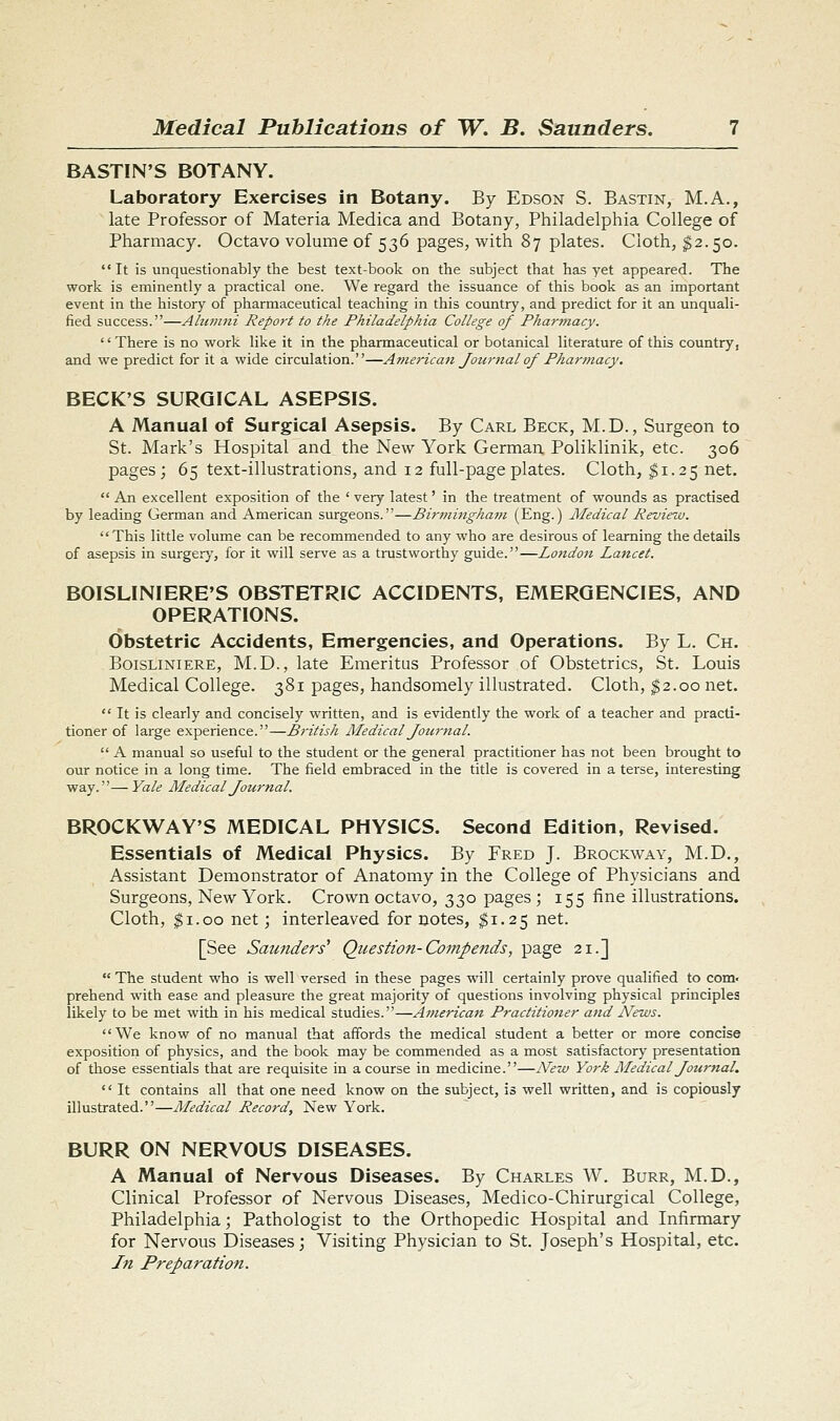 BASTIN'S BOTANY. Laboratory Exercises in Botany. By Edson S. Bastin, M.A., late Professor of Materia Medica and Botany, Philadelphia College of Pharmacy. Octavo volume of 536 pages, with 87 plates. Cloth, $2.50. It is unquestionably the best text-book on the subject that has yet appeared. The work is eminently a practical one. We regard the issuance of this book as an important event in the history of pharmaceutical teaching in this country, and predict for it an unquali- fied success.—Alumni Report to the Philadelphia College of Pharmacy. There is no work like it in the pharmaceutical or botanical literature of this country, and we predict for it a wide circulation.—American Jotirnal of Pharmacy, BECK'S SURGICAL ASEPSIS. A Manual of Surgical Asepsis. By Carl Beck, M.D., Surgeon to St. Mark's Hospital and the New York German Poliklinik, etc. 306 pages; 65 text-illustrations, and 12 full-page plates. Cloth, ^1.25 net.  An excellent exposition of the ' very latest' in the treatment of wounds as practised by leading German and American surgeons.—Birmingham (Eng.) Medical Review. This little volume can be recommended to any who are desirous of learning the details of asepsis in surgery, for it will serve as a trustworthy guide.—London Lancet. BOISLINIERE'S OBSTETRIC ACCIDENTS, EMERGENCIES, AND OPERATIONS. Obstetric Accidents, Emergencies, and Operations. By L. Ch. BoisLiNiERE, M.D., late Emeritus Professor of Obstetrics, St. Louis Medical College. 381 pages, handsomely illustrated. Cloth, ^2.00 net.  It is clearly and concisely written, and is evidently the work of a teacher and practi- tioner of large experience.—British Medical Journal.  A manual so useful to the student or the general practitioner has not been brought to our notice in a long time. The field embraced in the title is covered in a terse, interesting way.—Yale Medical Jotirnal. BROCKWAY'S MEDICAL PHYSICS. Second Edition, Revised. Essentials of Medical Physics. By Fred J. Brockway, M.D,, Assistant Demonstrator of Anatomy in the College of Physicians and Surgeons, New York. Crown octavo, 330 pages; 155 fine illustrations. Cloth, ^i.oo net; interleaved for notes, $1.25 net. [See Saunders' Question-Compends, page 21.]  The student who is well versed in these pages will certainly prove qualified to com- prehend with ease and pleasure the great majority of questions involving physical principles likely to be met with in his medical studies.—American Practitioner and News. We know of no manual that affords the medical student a better or more concise exposition of physics, and the book may be commended as a most satisfactory presentation of those essentials that are requisite in a course in medicine.—iVew York Medical Jotirnal.  It contains all that one need know on the subject, is well written, and is copiously illustrated.—Aledical Record, New York. BURR ON NERVOUS DISEASES. A Manual of Nervous Diseases. By Charles W. Burr, M.D., Clinical Professor of Nervous Diseases, Medico-Chirurgical College, Philadelphia; Pathologist to the Orthopedic Hospital and Infirmary for Nervous Diseases; Visiting Physician to St. Joseph's Hospital, etc. I71 Preparation.