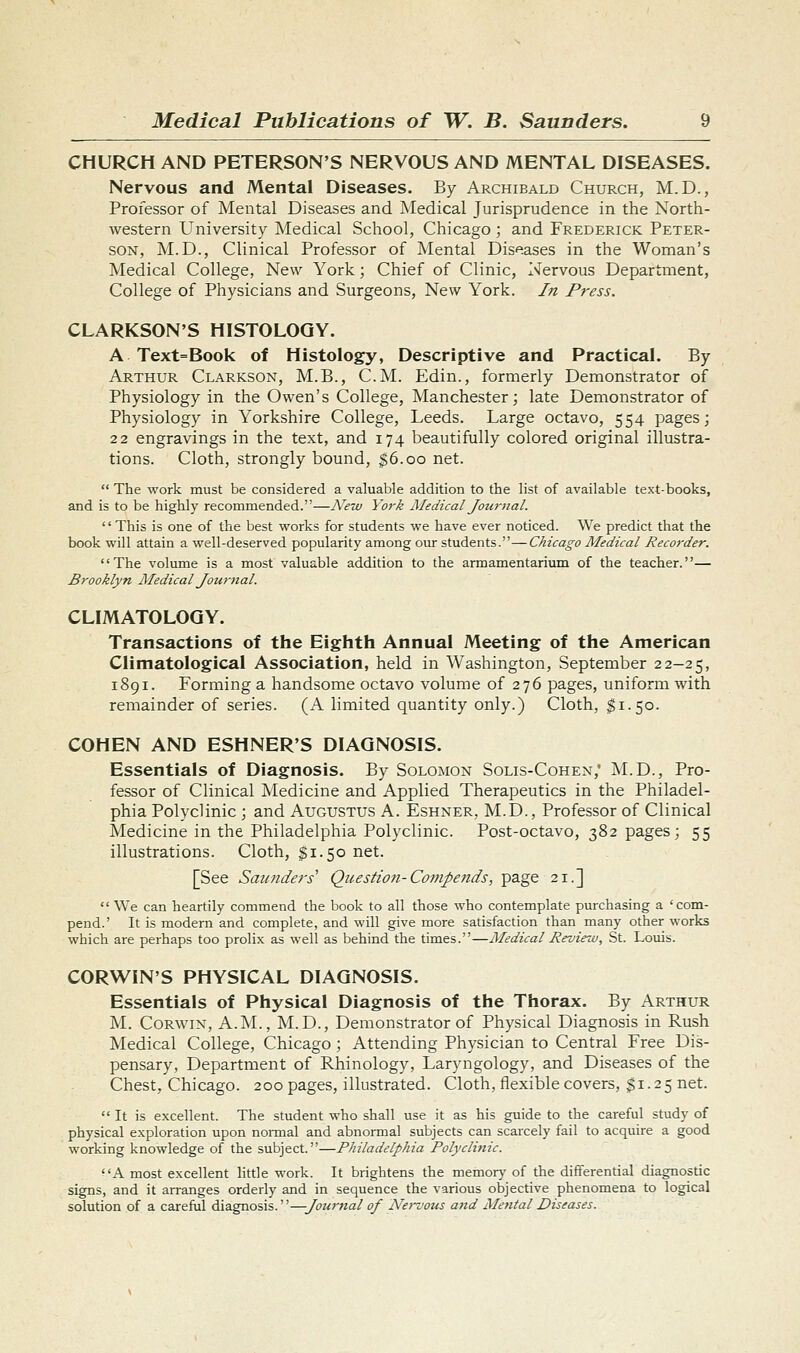 CHURCH AND PETERSON'S NERVOUS AND MENTAL DISEASES. Nervous and Mental Diseases. By Archibald Church, M.D., Professor of Mental Diseases and Medical Jurisprudence in the North- western University Medical School, Chicago ; and Frederick Peter- son, M.D., Clinical Professor of Mental Diseases in the Woman's Medical College, New York; Chief of Clinic, Nervous Department, College of Physicians and Surgeons, New York. In Press. CLARKSON'S HISTOLOGY. A Text=Book of Histology, Descriptive and Practical. By Arthur Clarkson, M.B., CM. Edin., formerly Demonstrator of Physiology in the Owen's College, Manchester; late Demonstrator of Physiology in Yorkshire College, Leeds. Large octavo, 554 pages; 22 engravings in the text, and 174 beautifully colored original illustra- tions. Cloth, strongly bound, ^6.00 net.  The work must be considered a valuable addition to the list of available text-books, and is to be highly recommended.—New York Medical Journal. '' This is one of the best works for students we have ever noticed. We predict that the book will attain a well-deserved popularity among our students.—Chicago Medical Recorder. The volume is a most valua.ble addition to the armamentarium of the teacher.— Brooklyn Medical Jou?-nal. CLIMATOLOGY. Transactions of the Eighth Annual Meeting of the American Climatological Association, held in Washington, September 22-25, 1891. Forming a handsome octavo volume of 276 pages, uniform with remainder of series. (A limited quantity only.) Cloth, $1.50. COHEN AND ESHNER'S DIAGNOSIS. Essentials of Diagnosis. By Solomon Solis-Cohen,' i\LD., Pro- fessor of Clinical Medicine and Applied Therapeutics in the Philadel- phia Polyclinic ; and Augustus A. Eshner, M.D., Professor of Clinical Medicine in the Philadelphia Polyclinic. Post-octavo, 382 pages; 55 illustrations. Cloth, §1.50 net. [See Saunders' Questioii-Cojupends, page 21.]  We can heartily commend the book to all those who contemplate purchasing a 'com- pend.' It is modern and complete, and will give more satisfaction than many other works which are perhaps too prolix as well as behind the times.—Medical Review, St. Louis. CORWIN'S PHYSICAL DIAGNOSIS. Essentials of Physical Diagnosis of the Thorax. By Arthur M. Corwin, A.M., M.D., Demonstrator of Physical Diagnosis in Rush Medical College, Chicago; Attending Physician to Central Free Dis- pensary, Department of Rhinology, Laryngology, and Diseases of the Chest, Chicago. 200 pages, illustrated. Cloth, flexible covers, $1.25 net.  It is excellent. The student who shall use it as his guide to the careful study of physical exploration upon normal and abnormal subjects can scarcely fail to acquire a good working knowledge of the subject.—Philadelphia Polyclinic. A most excellent little work. It brightens the memor}' of the differential diagnostic signs, and it arranges orderly and in sequence the various objective phenomena to logical solution of a careful diagnosis.—Journal of Net-vous and Me7ital Diseases.