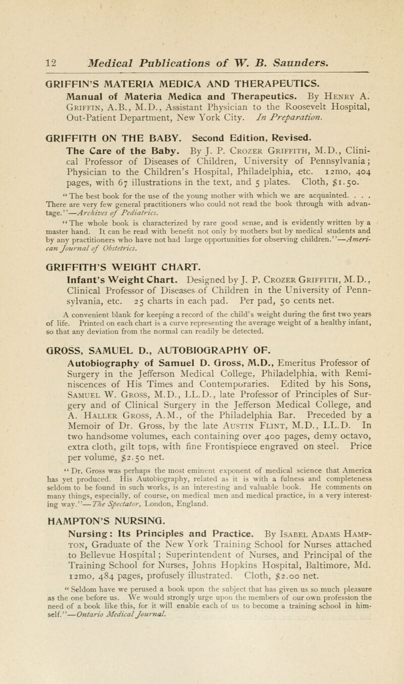 GRIFFIN'S MATERIA MEDICA AND THERAPEUTICS. Manual of Materia Medica and Therapeutics. By Henry A. Griffin, A.B., IM.D., Assistant Physician to the Roosevelt Hospital, Out-Patient Department, New York City. In Preparatio7i. GRIFFITH ON THE BABY. Second Edition, Revised. The Care of the Baby. By J. P. Crozer Griffith, M.D., Clini- cal Professor of Diseases of Children, University of Pennsylvania; Physician to the Children's Hospital, Philadelphia, etc. i2mo, 404 pages, with 67 illustrations in the text, and 5 plates. Cloth, $1.50.  The best book for the use of the young mother with which we are acquainted. . . . There are verj' few general practitioners who could not read the book through with advan- tage. ''—Archives of Pediatrics. The whole book is characterized by rare good sense, and is evidently written by a master hand. It can be read with benefit not only by mothers but by medical students and by any practitioners who have not had large opportunities for obser\'ing children.—Ameri- can Journal of Obstetrics. GRIFFITH'S WEIGHT CHART. Infant's Weight Chart. Designed by J. P. Crozer Griffith, M. D. , Clinical Professor of Diseases of Children in the University of Penn- sylvania, etc. 25 charts in each pad. Per pad, 50 cents net. A convenient blank for keeping a record of the child's weight during the first two years of life. Printed on each chart is a curve representing the average weight of a healthy infant, so that any deviation from the normal can readily be detected. GROSS, SAMUEL D., AUTOBIOGRAPHY OF. Autobiography of Samuel D. Gross, M.D., Emeritus Professor of Surgery in the Jefferson Medical College, Philadelphia, with Remi- niscences of His Times and Contemporaries. Edited by his Sons, Samuel W. Gross, M.D., LL.D., late Professor of Principles of Sur- gery and of Clinical Surgery in the Jefferson Medical College, and A. Haller Gross, A.M., of the Philadelphia Bar. Preceded by a Memoir of Dr. Gross, by the late Austin Flint, M.D., LL.D. In two handsome volumes, each containing over 400 pages, demy octavo, extra cloth, gilt tops, with fine Frontispiece engraved on steel. Price per volume, §2.50 net.  Dr. Gross was perhaps the most eminent exponent of medical science that America has yet produced. His Autobiography, related as it is with a fulness and completeness seldom to be found in such works, is an interesting and valuable book. He comments on many things, especially, of course, on medical men and medical practice, in a very interest- ing way.'—77/1? Spectator, London, England. HAMPTON'S NURSING. Nursing: Its Principles and Practice. By Isabel Adams Hamp- ton, Graduate of the New York Training School for Nurses attached to Bellevue Hospital; Superintendent of Nurses, and Principal of the Training School for Nurses, Johns Hopkins Hospital, Baltimore, Md. i2mo, 484 pages, profusely illustrated. Cloth, $2.00 net.  Seldom have we perused a book upon the subject that has given us so much pleasure as the one before us. We would strongly urge upon the members of our own profession the need of a book like this, for it will enable each of us to become a training school in him- self. ''— Ontario Medical Journal.