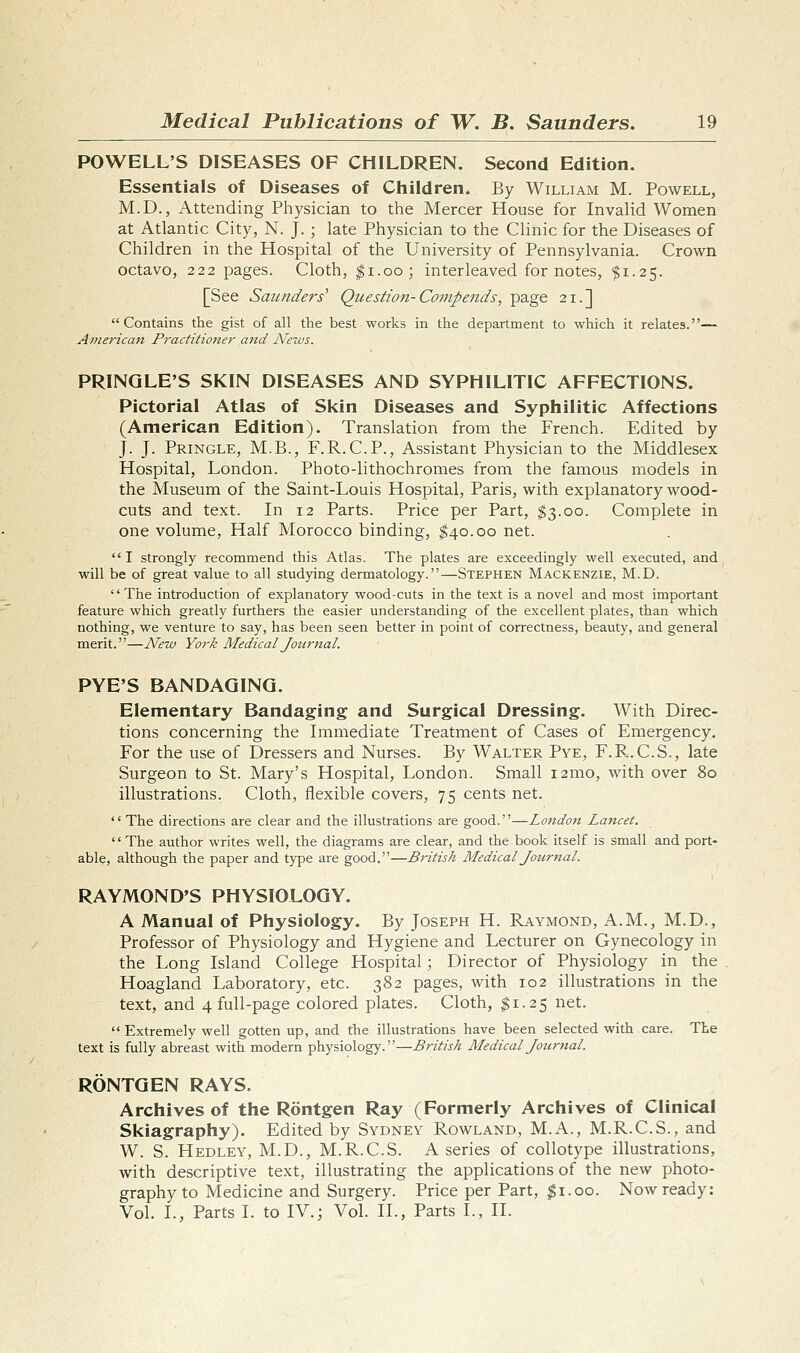 POWELL'S DISEASES OF CHILDREN. Second Edition. Essentials of Diseases of Children. By William M. Powell, M.D., Attending Physician to the Mercer House for Invalid Women at Atlantic City, N. J. ; late Physician to the Clinic for the Diseases of Children in the Hospital of the University of Pennsylvania. Crown octavo, 222 pages. Cloth, ^i.oo; interleaved for notes, ^1.25. [See Saunders' Question-Compends, page 21.] Contains the gist of all the best works in the department to which it relates.— American Practitioner and News. PRINQLE'S SKIN DISEASES AND SYPHILITIC AFFECTIONS. Pictorial Atlas of Skin Diseases and Syphilitic Affections (American Edition). Translation from the French. Edited by J. J. Pringle, M.B., F.R.C.P., Assistant Physician to the Middlesex Hospital, London. Photo-lithochromes from the famous models in the Museum of the Saint-Louis Hospital, Paris, with explanatory wood- cuts and text. In 12 Parts. Price per Part, ^3.00. Complete in one volume, Half Morocco binding, ^40.00 net. I strongly recommend this Atlas. The plates are exceedingly well executed, and will be of great value to all studying dermatology.—Stephen Mackenzie, M.D. '' The introduction of explanatory wood-cuts in the text is a novel and most important feature which greatly furthers the easier understanding of the excellent plates, than which nothing, we venture to say, has been seen better in point of correctness, beauty, and general merit.—New York Medical Journal. PYE'S BANDAGING. Elementary Bandaging and Surgical Dressing. With Direc- tions concerning the Immediate Treatment of Cases of Emergency. For the use of Dressers and Nurses. By Walter Pye, F.P-.C.S., late Surgeon to St. Mary's Hospital, London. Small 121110, with over 80 illustrations. Cloth, flexible covers, 75 cents net.  The directions are clear and the illustrations are good.—London Lancet. '' The author writes well, the diagrams are clear, and the book itself is small and port- able, although the paper and type ai'e good.—British Medical Journal. RAYMOND'S PHYSIOLOGY. A Manual of Physiology. By Joseph H. Raymond, A.M., M.D., Professor of Physiology and Hygiene and Lecturer on Gynecology in the Long Island College Hospital; Director of Physiology in the Hoagland Laboratory, etc. 382 pages, with 102 illustrations in the text, and 4 full-page colored plates. Cloth, ^1.25 net.  Extremely well gotten up, and the illustrations have been selected with care. The text is fully abreast with modern physiology.—British Medical Jotirnal. RONTGEN RAYS. Archives of the Rontgen Ray (Formerly Archives of Clinical Skiagraphy). Edited by Sydney Rowland, M.A., M.R.C.S., and W. S. Hedley, M.D., M.R.C.S. A series of collotype illustrations, with descriptive text, illustrating the applications of the new photo- graphy to Medicine and Surgery. Price per Part, $1.00. Now ready: Vol. I., Parts I. to IV.; Vol. II., Parts I., II.