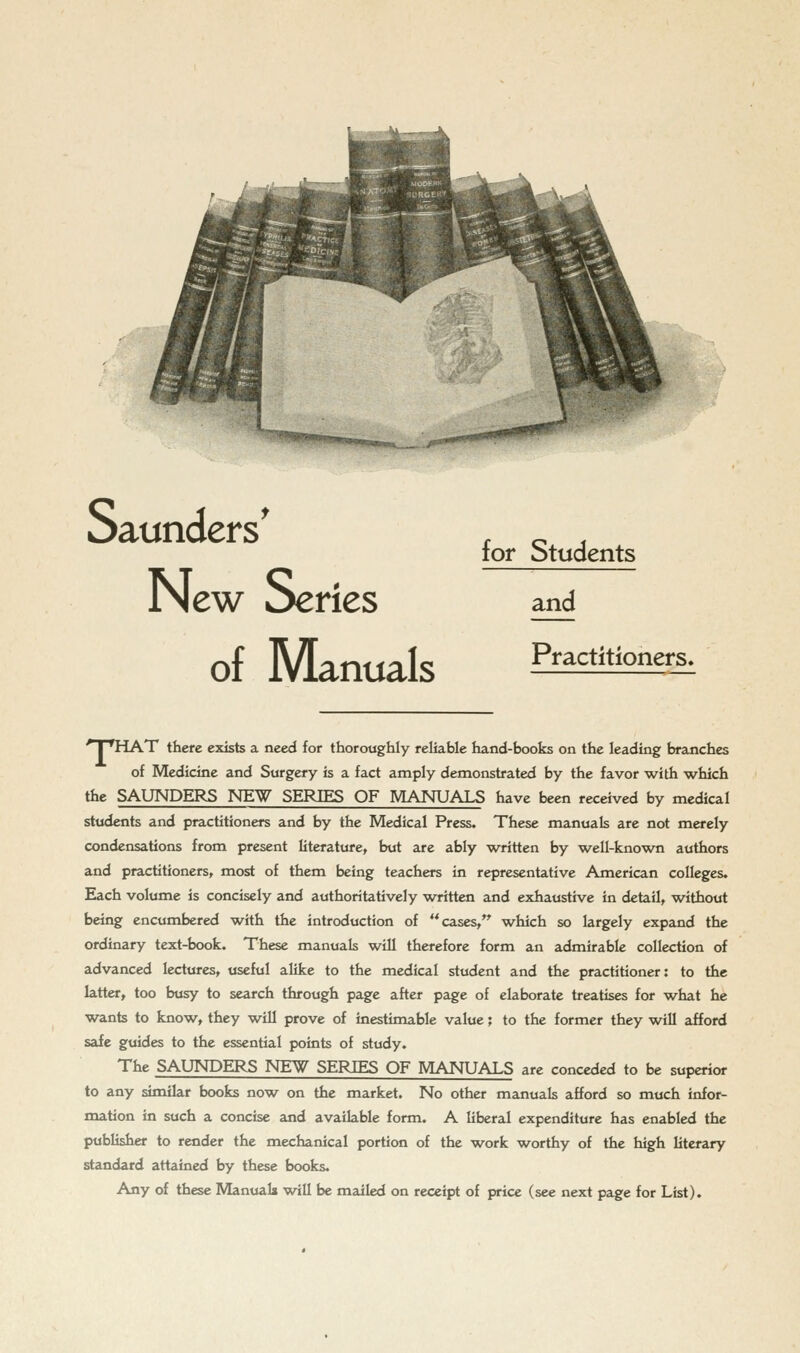 New Series of Manuals for Students and Practitioners. ■ I 'riAT there exists a need for thoroughly reliable hand-books on the leading branches of Medicine and Surgery is a fact amply demonstrated by the favor with which the SAUNDERS NE'W SERIES OF MANUALS have been received by medical students and practitioners and by the Medical Press, These manuals are not merely condensations from present literature, but are ably written by well-known authors and practitioners, most of them being teachers in representative American colleges. Each volume is concisely and authoritatively written and exhaustive in detail, without being encumbered with the introduction of cases, which so largely expand the ordinary text-book. These manuals will therefore form an admirable collection of advanced lectures, useful alike to the medical student and the practitioner: to the latter, too busy to search through page after page of elaborate treatises for what he wants to know, they will prove of inestimable value; to the former they will afford safe guides to the essential points of study. The SAUNDERS NEW SERIES OF MANUALS are conceded to be superior to any similar books now on the market. No other manuals afford so much infor- mation in such a concise and available form. A liberal expenditure has enabled the publisher to render the mechanical portion of the work worthy of the high literary standard attained by these books.