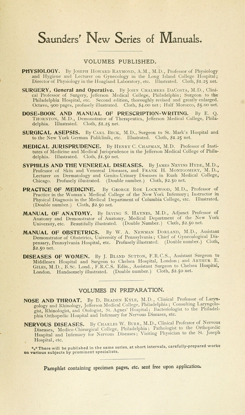 Saunders^ New Series of Manuals* VOLUMES PUBLISHED. PHYSIOLOGY. By Joseph Howard Raymond, A.M., M.D., Professor of Physiology and Hygiene and Lecturer on Gynecology in the Long Island College Hospital; Director of Physiology in the Hoagland Laboratory, etc. Illustrated. Cloth, ^1.25 net. SURGERY, General and Operative. By John Chalmers DaCosta, M.D., Clini- cal Professor of Surgery, Jefferson Medical College, Philadelphia; Surgeon to the Philadelphia Hospital, etc. Second edition, thoroughly revised and greatly enlarged. Octavo, 900 pages, profusely illustrated. Cloth, $4.00 net; Half Morocco, ^5.00 net. DOSE=BOOK AND MANUAL OF PRESCRIPTI0N=WR1T1NG. By E. Q. Thornton, M.D., Demonstrator of Therapeutics, Jefferson Medical College, Phila- delphia. Illustrated. Cloth, ^1.25 net. SURGICAL ASEPSIS. By Carl Beck, M.D., Surgeon to St. Mark's Hospital and to the New York German Poliklinik, etc. Illustrated. Cloth, ^1.25 net. MEDICAL JURISPRUDENCE. By Henry C. Chapman, M.D. Professor of Insti- tutes of Medicine and Medical Jurisprudence in the Jefferson Medical College of Phila- delphia. Illustrated. Cloth, |i.50 net. SYPHILIS AND THE VENEREAL DISEASES. By James Nevins Hyde,.M.D., Professor of Skin and Venereal Diseases, and Frank H. Montgomery, M. D., Lecturer on Dermatology and Genito-Urinary Diseases in Rush Medical College, Chicago. Profusely illustrated. (Double number.) Cloth, ^2.50 net. PRACTICE OF MEDICINE. By George Roe Lockwood, M.D., Professor of Practice in the Woman's Medical College of the New York Infirmary; Instructor in Physical Diagnosis in the Medical Department of Columbia College, etc. Illustrated. (Double number.) Cloth, ^2.50 net. MANUAL OF ANATOMY. By Irving S. Haynes, M.D., Adjunct Professor^ of Anatomy and Demonstrator of Anatomy, Medical Department of the New York University, etc. Beautifully illustrated. (Double Number.) Cloth, $2.50 net. MANUAL OF OBSTETRICS. By W. A. Newman Dorland, M.D., Assistant Demonstrator of Obstetrics, University of Pennsylvania; Chief of Gynecological Dis- pensary, Pennsylvania Hospital, etc. Profusely illustrated. (Double number.) Cloth, ^2.50 net. DISEASES OF WOMEN. By J. Bland Sutton, F.R.C.S., Assistant Surgeon to Middlesex Hospital and Surgeon to Chelsea Hospital, London; and Arthur E. Giles, M.D., B.Sc. Lond., F.R.C.S. Edin., Assistant Surgeon to Chelsea Hospital, London. Handsomely illustrated. (Double number.) Cloth, ^2.50 net. VOLUMES IN PREPARATION. NOSE AND THROAT. By D. Braden Kyle, M.D., Clinical Professor of Laryn- gology and Rhinology, Jefferson Medical College, Philadelphia; Consulting Laryngolo- gist, Rhinologist, and Otologist, St. Agnes' Hospital; Bacteriologist to the Philadel- phia Orthopedic Hospital and Infirmary for Nervous Diseases, etc. NERVOUS DISEASES. By Charles W. Burr, M.D., Clinical Professor of Nervous Diseases, Medico-Chirurgical College, Philadelphia; Pathologist to the Orthopedic Hospital and Infirmary for Nervous Diseases; Visiting Physician to the St. Joseph Hospital, etc. *** There will be published in the same series, at short intervals, carefully-prepared works on various subjects by prominent specialists.