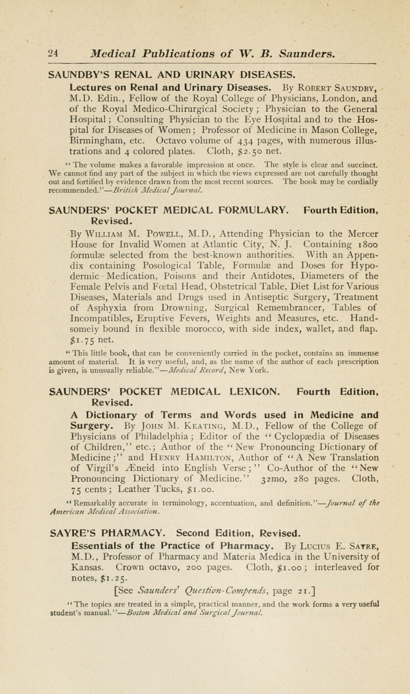 SAUNDBY'S RENAL AND URINARY DISEASES. Lectures on Renal and Urinary Diseases. By Robert Saundby, M.D. Edin., Fellow of the Royal College of Physicians, London, and of the Royal Medico-Chirurgical Society ; Physician to the General Hospital; Consulting Physician to the Eye Hospital and to the Hos- pital for Diseases of Women; Professor of Medicine in Mason College, Birmingham, etc. Octavo volume of 434 pages, with numerous illus- trations and 4 colored plates. Cloth, ^2.50 net.  The volume makes a favorable impression at once. The style is clear and succinct. We cannot find any part of the subject in which the views expressed are not carefully thought out and fortified by evidence drawn from the most recent sources. The book may be cordially recommended.—B7-itish Medical Journal. SAUNDERS' POCKET MEDICAL FORMULARY. Fourth Edition, Revised. By William M. Powell, M.D., Attending Physician to the Mercer House for Invalid Women at Atlantic City, N. J. Containing 1800 formulae selected from the best-known authorities. With an Appen- dix containing Posological Table, Formulae and Doses for Hypo- dermic Medication, Poisons and their Antidotes, Diameters of the Female Pelvis and Foetal Head, Obstetrical Table, Diet List for Various Diseases, Materials and Drugs used in Antiseptic Surgery, Treatment of Asphyxia from Drowning, Surgical Remembrancer, Tables of Incompatibles, Eruptive Fevers, Weights and Measures, etc. Hand- somely bound in flexible morocco, with side index, wallet, and flap. ^1.75 net. This little book, that can be conveniently carried in the pocket, contains an immense amount of material. It is very useful, and, as the name of the author of each prescription is given, is unusually reliable.—Medical Hecord, New York. SAUNDERS' POCKET MEDICAL LEXICON. Fourth Edition. Revised. A Dictionary of Terms and Words used in Medicine and Surgery. By John M. Keating, M.D., Fellow of the College of Physicians of Philadelphia; Editor of the Cyclopaedia of Diseases of Children, etc.; Author of the New Pronouncing Dictionary of Medicine; and Henry Hamilton, Author of A New Translation of Virgil's yEneid into English Verse; Co-Author of the New Pronouncing Dictionary of Medicine. 32mo, 280 pages. Cloth, 75 cents; Leather Tucks, $1.00. Remarkably accurate in terminology, accentuation, and definition.—Journal of the American Medical Associatio7t. SAYRE'S PHARMACY. Second Edition, Revised. Essentials of the Practice of Pharmacy. By Lucius E. Sayre, M.D,, Professor of Pharmacy and Materia Medica in the University of Kansas. Crown octavo, 200 pages. Cloth, $1.00; interleaved for notes, $1.25. [See Saunders'' Question-Compends, page 21.]  The topics are treated in a simple, practical manner, and the work forms a very useful student's manual.—Boston Medical and Surgical Jou7-nal.