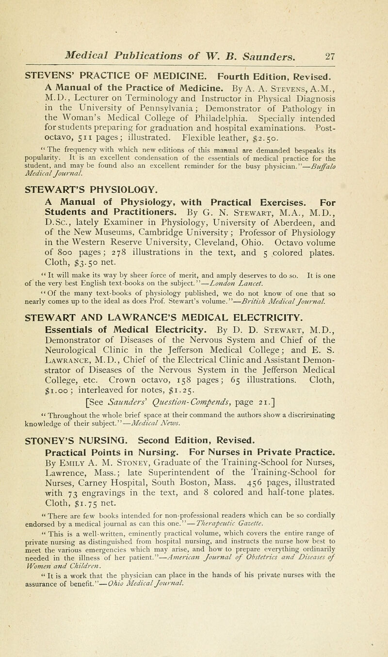 STEVENS' PRACTICE OF MEDICINE. Fourth Edition, Revised. A Manual of the Practice of Medicine. By A. A. Stevens, A.M., M.D., Lecturer on Terminology and Instructor in Physical Diagnosis in the University of Pennsylvania; Demonstrator of Pathology in the Woman's Medical College of Philadelphia. Specially intended for students preparing for graduation and hospital examinations. Post- octavo, 511 pages; illustrated. Flexible leather, $2.50.  The frequency with which new editions of this manual are demanded bespeaks its popularity. It is an excellent condensation of the essentials of medical practice for the student, and maybe found also an excellent reminder for the busy physician.—Buffalo Medical Jou7'nal. STEWART'S PHYSIOLOGY. A Manual of Physiology, with Practical Exercises. For Students and Practitioners. By G. N. Stewart, M.A., M.D., D.Sc, lately Examiner in Physiology, University of Aberdeen, and of the New Museums, Cambridge University; Professor of Physiology in the Western Reserve University, Cleveland, Ohio. Octavo volume of 800 pages; 278 illustrations in the text, and 5 colored plates. Cloth, ^3.50 net.  It will make its way by sheer force of merit, and amply deserves to do so. It is one of the very best English text-books on the subject.—London Lancet. Of the many text-books of physiology published, we do not know of one that so nearly comes up to the ideal as does Prof. Stewart's volume.—British Medical Journal. STEWART AND LAWRANCE'S MEDICAL ELECTRICITY. Essentials of Medical Electricity. By D. D. Stewart, M.D., Demonstrator of Diseases of the Nervous System and Chief of the Neurological Clinic in the Jefferson Medical College; and E. S. Lawrance, M.D., Chief of the Electrical Clinic and Assistant Demon- strator of Diseases of the Nervous System in the Jefferson Medical College, etc. Crown octavo, 158 pages; 65 illustrations. Cloth, ^i.oo ; interleaved for notes, ^1.25. [See Saunders' Question-Compends, page 21.]  Throughout the whole brief space at their command the authors show a discriminating knowledge of their subject.—Medical News. STONEY'S NURSING. Second Edition, Revised. Practical Points in Nursing. For Nurses in Private Practice. By Emily A. M. Stoney, Graduate of the Training-School for Nurses, Lawrence, Mass.; late Superintendent of the Training-School for Nurses, Carney Hospital, South Boston, Mass. 456 pages, illustrated with 73 engravings in the text, and 8 colored and half-tone plates. Cloth, $1.75 net.  There are few books intended for non-professional readers which can be so cordially endorsed by a medical journal as can this one. — Therapeutic Gazette.  This is a well-written, eminently practical volume, which covers the entire range of private nursing as distinguished from hospital nursing, and instructs the nurse how best to meet the various emergencies which may arise, and how to prepare everything ordinarily needed in the illness of her patient.—American Journal of Obstetrics and Diseases of Women and Children.  It is a work that the physician can place in the hands of his private nurses with the assurance of benefit.—Ohio Medical Journal.