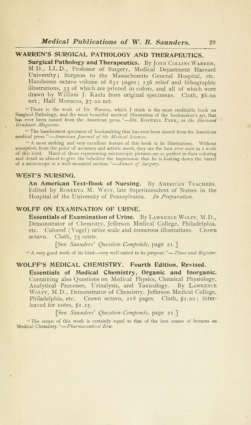 WARREN'S SURGICAL PATHOLOGY AND THERAPEUTICS. Surgical Pathology and Therapeutics. By John Collins Warren, M.D., LL.D., Professor of Surgery, Medical Department Harvard University; Surgeon to the Massachusetts General Hospital, etc. Handsome octavo volume of 832 pages; 136 relief and lithographic illustrations, 33 of which are printed in colors, and all of which were drawn by William J. Kaula from original specimens. Cloth, $6.00 net; Half Morocco, ^7.00 net. There is the work of Dr. Warren, which I think is the most creditable book on Surgical Pathology, and the most beautiful medical illustration of the bookmaker's art, that has ever been issued from the American press.—Dr. Roswell Park, t/t the Hai'vard Gradttate Magazine.  The handsomest specimen of bookmaking that has ever been issued from the American medical press.—Ainerican Journal of the Medical Sciences.  A most striking and very excellent feature of this book is its illustrations. Without exception, from the point of accuracy and artistic merit, they are the best ever seen in a work of this kind. Many of those representing microscopic pictures are so perfect in their coloring and detail as almost to give the beholder the impression that he is looking down the barrel of a microscope at a well-mounted section.—Annals of Surgery. WEST'S NURSING. An American Text=Book of Nursing. By American Teachers. Edited by Roberta M. West, late Superintendent of Nurses in the Hospital of the University of Pennsylvania. In Preparatio7i. WOLFF ON EXAMINATION OF URINE. Essentials of Examination of Urine. By Lawrence Wolff, M.D., Demonstrator of Chemistry, Jefferson Medical College, Philadelphia, etc. Colored (Vogel) urine scale and numerous illustrations. Crown octavo. Cloth, 75 cents. [See Saunders' Question-Co7fipends, page 21.]  A very good work of its kind—very well suited to its purpose.—Times and Register. WOLFF'S MEDICAL CHEMISTRY. Fourth Edition, Revised. Essentials of Medical Chemistry, Organic and Inorganic. Containing also Questions on Medical Physics, Chemical Physiology, Analytical Processes, Urinalysis, and Toxicology. By Lawrence Wolff, M.D., Demonstrator of Chemistry, Jefferson Medical College, Philadelphia, etc. Crown octavo, 218 pages. Cloth, ^i.oo; inter- leaved for notes, ^1.25. [See Saunders' Question-Compends, page 21.] The scope of this work is certainly equal to that of the best course of lectures on Medical Chemistry.—Pharmaceutical Era.