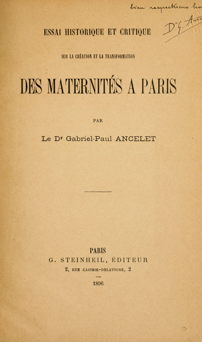 ESSAI HISTORIQUE ET CRITIQUE ^ i>^ suit LA CRÉATION ET LA TRAXSFORMATIO^' DBS MATERNITÉS A PARIS PAR Le D^ Gabriel-Paul ANCELET PARIS G. STEINHEIL, ÉDITEUR 2, RUE CASIMIR-DELAVIGNE, 2 1896