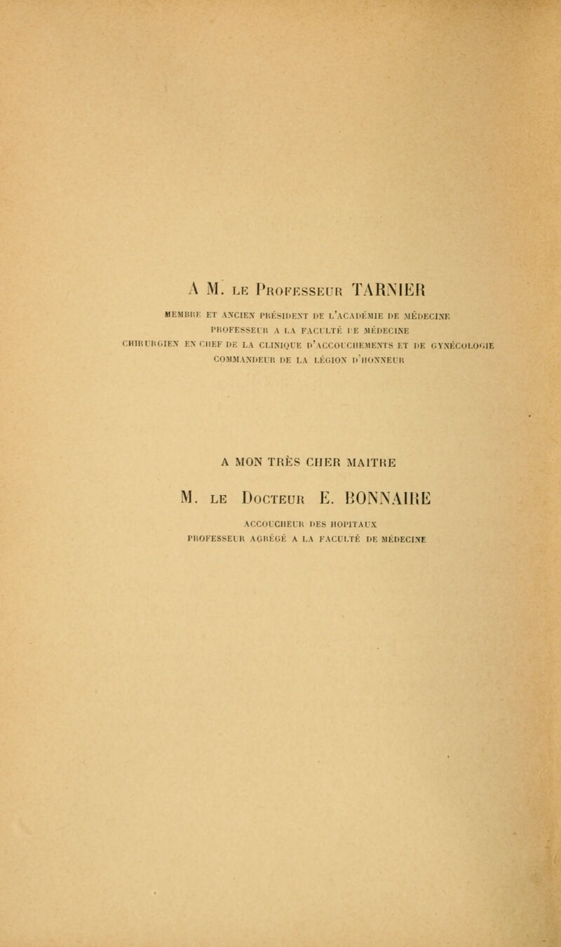 A m: le Professeur ÏARMER MEMDIIK ET ANCIEN l'IiÉSlDE.NT HE 1,'ACADÉMIE OE MÉDECINE l'KOFESSELK A LA FACULTÉ I E JIÉDECINE CIIIIU lU.IEN EN CHEF DE LA CLINIQUE n'ACCOLCHEMEXTS ET DE C VNÊCULO'.IE C05IMANDEUP, DE LA LÉGION d'hONNEL'H A MON TRES CHER MAITRE M. LE Docteur E. BONJNAIHE ACCOLCIIEIK DES IIOITIAIX rilOKESSELK AGHÉCÉ A LA FACULTÉ DE MÉDECINE