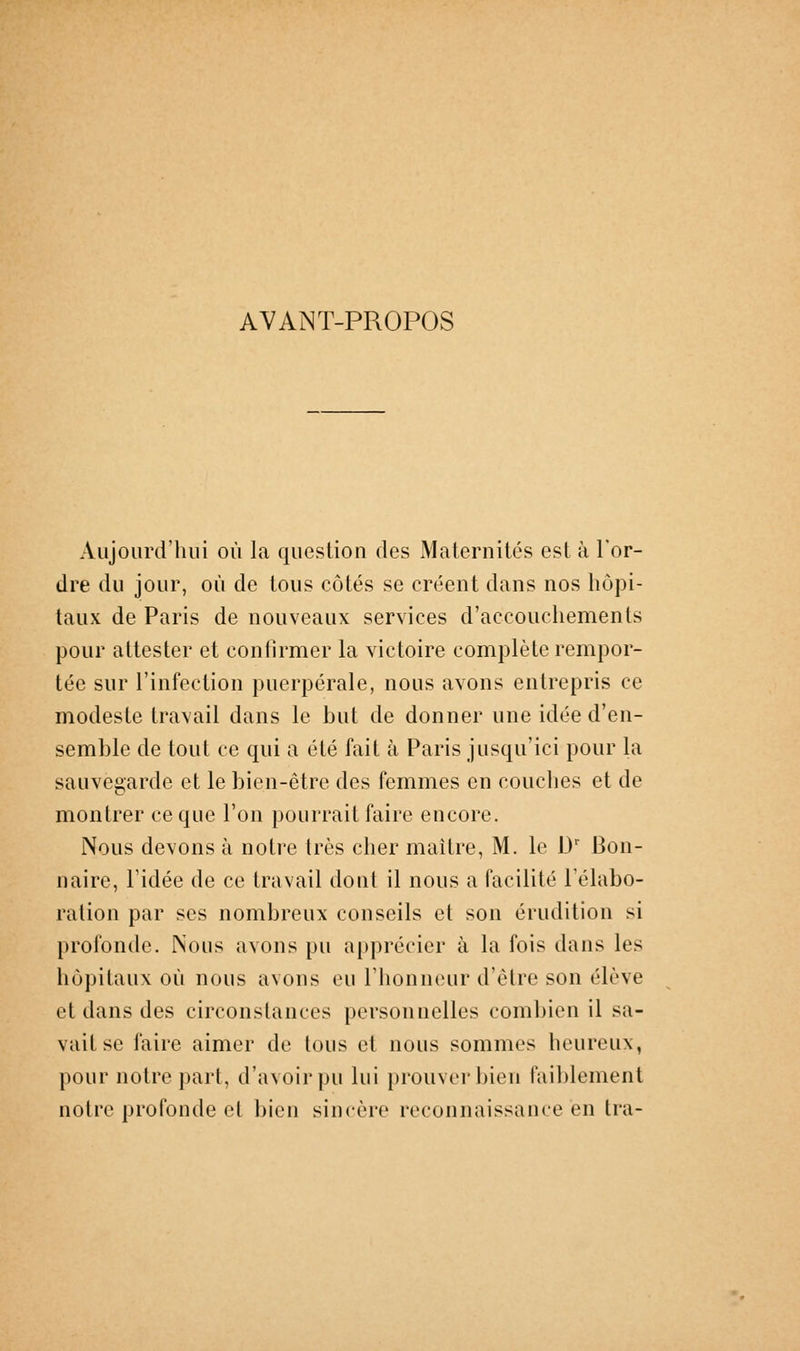 AVANT-PROPOS Aujourd'hui où la question des Maternités est à l'or- dre du jour, où de tous côtés se créent dans nos hôpi- taux de Paris de nouveaux services d'accouchements pour attester et confirmer la victoire complète rempor- tée sur l'infection puerpérale, nous avons entrepris ce modeste travail dans le but de donner une idée d'en- semble de tout ce qui a été fait à Paris jusqu'ici pour la sauvegarde et le bien-être des femmes en couches et de montrer ce que l'on pourrait faire encore. Nous devons à notre très cher maître, M. le D' Bon- naire, l'idée de ce travail dont il nous a facilité l'élabo- ration par ses nombreux conseils et son érudition si profonde. Nous avons pu apprécier à la fois dans les hôpitaux où nous avons eu l'honneur d'être son élève et dans des circonstances personnelles combien il sa- vait se faire aimer de tous et nous sommes heureux, pour notre part, d'avoir pu lui prouver bien faiblement notre profonde et bien sincère reconnaissance en tra-