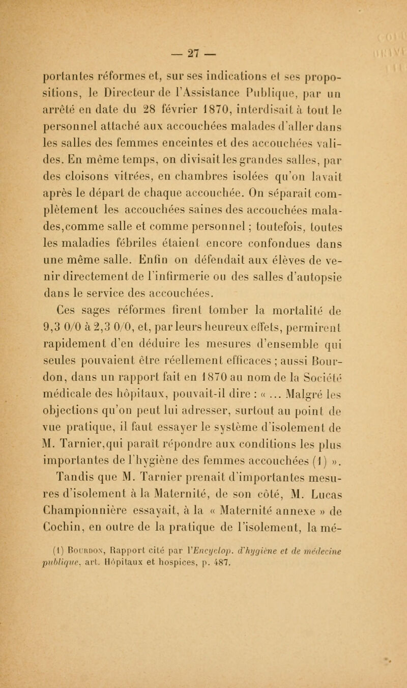 — 21 — portantes réformes et, sur ses indications el ses propo- sitions, le Directeur de l'Assistance Publique, par un arrêté en date du 28 février 1870, interdisait à tout le personnel attaché aux accouchées malades d'aller dans les salles des femmes enceintes et des accouchées vali- des. En même temps, on divisait les grandes salles, par des cloisons vitrées, en chambres isolées qu'on lavait après le départ de chaque accouchée. On séparait com- plètement les accouchées saines des accouchées mala- des,comme salle et comme personnel ; toutefois, toutes les maladies fébriles étaient encore confondues dans une même salle. Entin on défendait aux élèves de ve- nir directement de l'infirmerie ou des salles d'autopsie dans le service des accouchées. Ces sages réformes firent tomber la mortalité de 9,3 0/0 à 2,3 0/0, et, par leurs heureux effets, permirent rapidement d'en déduire les mesures d'ensemble qui seules pouvaient être réellement efficaces ; aussi Bour- don, dans un rapport fait en 1870 au nom de la Société médicale des hôpitaux, pouvait-il dire : « ... Malgré les objections qu'on peut lui adresser, surtout au point de vue pratique, il faut essayer le système d'isolement de M. Tarnier,qui paraît répondre aux conditions les plus importantes de l'hygiène des femmes accouchées (1) ». Tandis que M. Tarnier prenait d'importantes mesu- res d'isolement à la Maternité, de son côté, M. Lucas Championnière essayait, à la « Maternité annexe » de Cochin, en outre de la pratique de l'isolement, la mé- (1) BocRDON, Rapport cité par VEncyclop. d'hygiène et de médecine publique, art. Hôpitaux et hospices, p. 487.