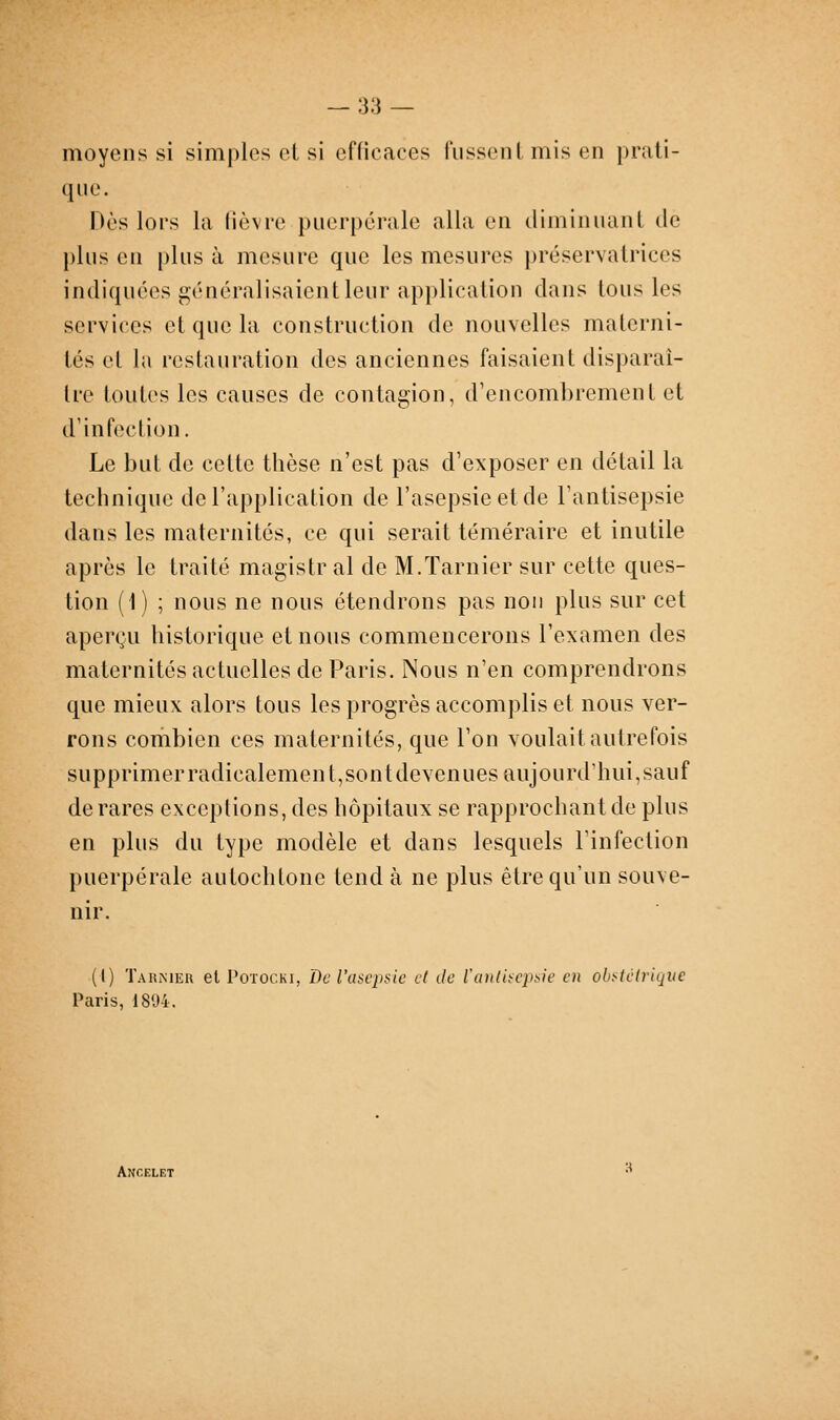 moyens si simples el si efficaces fussent mis en prati- que. Dès lors la fièvre puerpérale alla en diminuant de plus en plus à mesure que les mesures préservatrices indiquées généralisaient leur application dans tous les services et que la construction de nouvelles materni- tés et la restauration des anciennes faisaient disparaî- tre toutes les causes de contagion, d'encombrement et d'infection. Le but de cette thèse n'est pas d'exposer en détail la technique de l'application de l'asepsie etde l'antisepsie dans les maternités, ce qui serait téméraire et inutile après le traité magistr al de M.Tarnier sur cette ques- tion (1) ; nous ne nous étendrons pas non plus sur cet aperçu historique et nous commencerons l'examen des maternités actuelles de Paris. Nous n'en comprendrons que mieux alors tous les progrès accomplis et nous ver- rons combien ces maternités, que l'on voulait autrefois supprimer radicalemen t,sont devenues aujourd'hui,sauf de rares exceptions, des hôpitaux se rapprochant de plus en plus du type modèle et dans lesquels l'infection puerpérale autochtone tend à ne plus être qu'un souve- nir. (I) Takmer el PoïOCKi, De l'asepsie cl de l'antisepsie en ohstélrique Paris, 1894. Ancelet